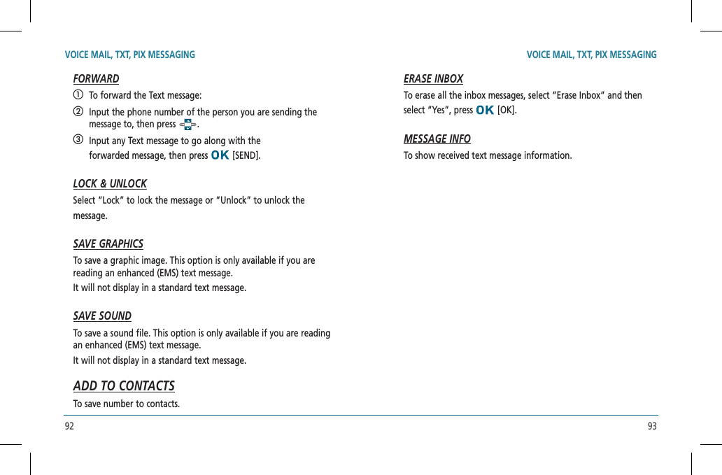 92 93VOICE MAIL, TXT, PIX MESSAGING VOICE MAIL, TXT, PIX MESSAGINGFORWARD   To forward the Text message:   Input the phone number of the person you are sending the message to, then press  .   Input any Text message to go along with the   forwarded message, then press   [SEND].LOCK &amp; UNLOCKSelect “Lock” to lock the message or “Unlock” to unlock the  message.SAVE GRAPHICSTo save a graphic image. This option is only available if you are reading an enhanced (EMS) text message.    It will not display in a standard text message.SAVE SOUNDTo save a sound file. This option is only available if you are reading an enhanced (EMS) text message.      It will not display in a standard text message.ADD TO CONTACTSTo save number to contacts.ERASE INBOXTo erase all the inbox messages, select “Erase Inbox” and then select “Yes”, press   [OK].MESSAGE INFOTo show received text message information.