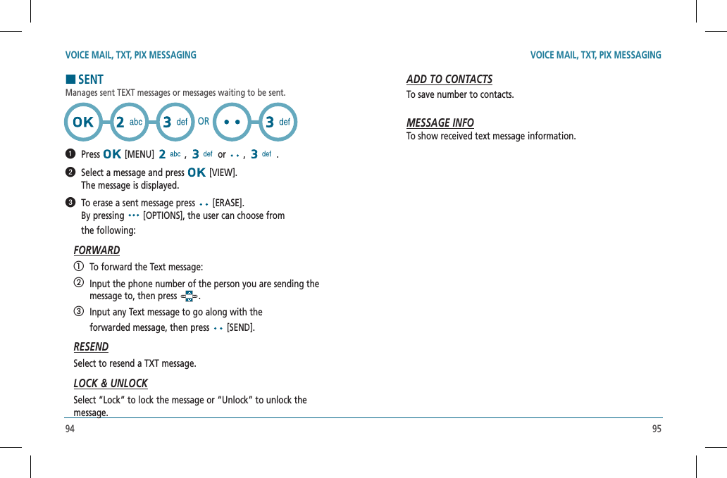94 95VOICE MAIL, TXT, PIX MESSAGING VOICE MAIL, TXT, PIX MESSAGINGHSENTManages sent TEXT messages or messages waiting to be sent.  Press  [MENU]   ,   or   ,   .    Select a message and press   [VIEW].    The message is displayed.   To erase a sent message press   [ERASE].    By pressing   [OPTIONS], the user can choose from  the following:FORWARD   To forward the Text message:   Input the phone number of the person you are sending the message to, then press  .   Input any Text message to go along with the    forwarded message, then press   [SEND].RESENDSelect to resend a TXT message.LOCK &amp; UNLOCKSelect “Lock” to lock the message or “Unlock” to unlock the  message.ORADD TO CONTACTSTo save number to contacts.MESSAGE INFOTo show received text message information.