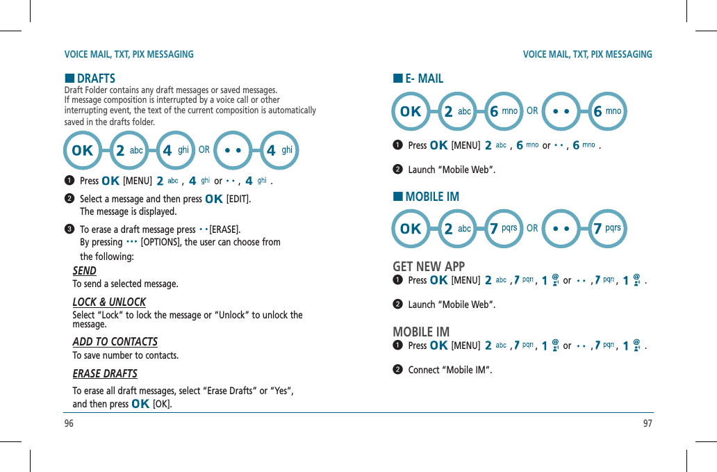 96 97VOICE MAIL, TXT, PIX MESSAGING VOICE MAIL, TXT, PIX MESSAGINGHDRAFTSDraft Folder contains any draft messages or saved messages.    If message composition is interrupted by a voice call or other  interrupting event, the text of the current composition is automatically saved in the drafts folder.  Press  [MENU]   ,   or   ,   .    Select a message and then press   [EDIT].    The message is displayed.   To erase a draft message press  [ERASE].    By pressing   [OPTIONS], the user can choose from  the following:SENDTo send a selected message.LOCK &amp; UNLOCKSelect “Lock” to lock the message or “Unlock” to unlock the  message.ADD TO CONTACTSTo save number to contacts.ERASE DRAFTSTo erase all draft messages, select “Erase Drafts” or “Yes”,  and then press   [OK].ORHE- MAIL  Press  [MENU]   ,   or   ,   .    Launch “Mobile Web”.HMOBILE IMGET NEW APP  Press  [MENU]   ,   ,   or   ,   ,   .    Launch “Mobile Web”.MOBILE IM  Press  [MENU]   ,   ,   or   ,   ,   .    Connect “Mobile IM”.OROR