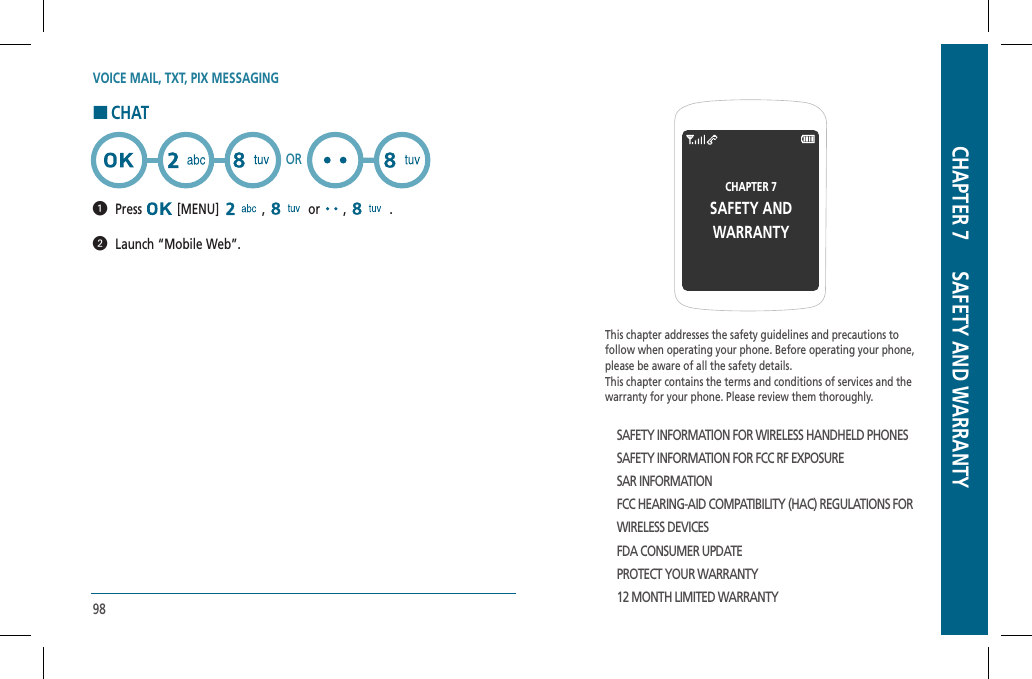 98VOICE MAIL, TXT, PIX MESSAGINGHCHAT  Press  [MENU]   ,   or   ,   .    Launch “Mobile Web”.ORThis chapter addresses the safety guidelines and precautions to follow when operating your phone. Before operating your phone, please be aware of all the safety details.This chapter contains the terms and conditions of services and the warranty for your phone. Please review them thoroughly.SAFETY INFORMATION FOR WIRELESS HANDHELD PHONESSAFETY INFORMATION FOR FCC RF EXPOSURESAR INFORMATIONFCC HEARING-AID COMPATIBILITY (HAC) REGULATIONS FORWIRELESS DEVICESFDA CONSUMER UPDATEPROTECT YOUR WARRANTY12 MONTH LIMITED WARRANTYCHAPTER 7SAFETY ANDWARRANTYCHAPTER 7      SAFETY AND WARRANTY