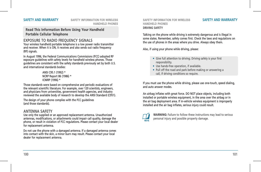 100 101SAFETY INFORMATION FOR WIRELESS HANDHELD PHONESSAFETY INFORMATION FOR WIRELESSHANDHELD PHONESSAFETY AND WARRANTY SAFETY AND WARRANTYEXPOSURE TO RADIO FREQUENCY SIGNALSYour wireless handheld portable telephone is a low power radio transmitter and receiver. When it is ON, it receives and also sends out radio frequency (RF) signals.In August 1996, the Federal Communications Commissions (FCC) adopted RF exposure guidelines with safety levels for handheld wireless phones. Those guidelines are consistent with the safety standards previously set by both U.S. and international standards bodies: ANSI C95.1 (1992) *     NCRP Report 86 (1986) *      ICNIRP (1996) *Those standards were based on comprehensive and periodic evaluations of the relevant scientific literature. For example, over 120 scientists, engineers, and physicians from universities, government health agencies, and industry reviewed the available body of research to develop the ANSI Standard (C951).The design of your phone complies with the FCC guidelines    (and those standards).ANTENNA SAFETYUse only the supplied or an approved replacement antenna. Unauthorized antennas, modifications, or attachments could impair call quality, damage the phone, or result in violation of FCC regulations. Please contact your local dealer for replacement antenna.Do not use the phone with a damaged antenna. If a damaged antenna comes into contact with the skin, a minor burn may result. Please contact your local dealer for replacement antenna.Read This Information Before Using Your Handheld Portable Cellular TelephoneDRIVING SAFETYTalking on the phone while driving is extremely dangerous and is illegal in some states. Remember, safety comes first. Check the laws and regulations on the use of phones in the areas where you drive. Always obey them.Also, if using your phone while driving, please:If you must use the phone while driving, please use one-touch, speed dialing, and auto answer modes.An airbag inflates with great force. DO NOT place objects, including both installed or portable wireless equipment, in the area over the airbag or in the air bag deployment area. If in-vehicle wireless equipment is improperly installed and the air bag inflates, serious injury could result.•  Give full attention to driving. Driving safely is your first       responsibility.•  Use hands-free operation, if available.•  Pull off the road and park before making or answering a     call, if driving conditions so require.WARNING: Failure to follow these instructions may lead to serious personal injury and possible property damage.