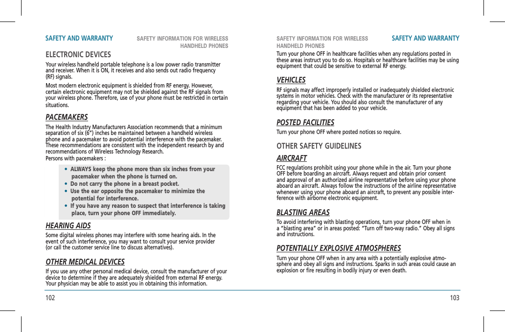 102 103SAFETY INFORMATION FOR WIRELESS HANDHELD PHONESSAFETY INFORMATION FOR WIRELESSHANDHELD PHONESSAFETY AND WARRANTY SAFETY AND WARRANTYELECTRONIC DEVICESYour wireless handheld portable telephone is a low power radio transmitter and receiver. When it is ON, it receives and also sends out radio frequency (RF) signals.Most modern electronic equipment is shielded from RF energy. However, certain electronic equipment may not be shielded against the RF signals from your wireless phone. Therefore, use of your phone must be restricted in certain situations.PACEMAKERSThe Health Industry Manufacturers Association recommends that a minimum separation of six (6”) inches be maintained between a handheld wireless phone and a pacemaker to avoid potential interference with the pacemaker. These recommendations are consistent with the independent research by and recommendations of Wireless Technology Research.   Persons with pacemakers :HEARING AIDSSome digital wireless phones may interfere with some hearing aids. In the event of such interference, you may want to consult your service provider(or call the customer service line to discuss alternatives).OTHER MEDICAL DEVICESIf you use any other personal medical device, consult the manufacturer of your device to determine if they are adequately shielded from external RF energy. Your physician may be able to assist you in obtaining this information.•ALWAYS keep the phone more than six inches from your pacemaker when the phone is turned on.•Do not carry the phone in a breast pocket.•Use the ear opposite the pacemaker to minimize the  potential for interference.•If you have any reason to suspect that interference is taking place, turn your phone OFF immediately.Turn your phone OFF in healthcare facilities when any regulations posted in these areas instruct you to do so. Hospitals or healthcare facilities may be using equipment that could be sensitive to external RF energy.VEHICLESRF signals may affect improperly installed or inadequately shielded electronic systems in motor vehicles. Check with the manufacturer or its representative regarding your vehicle. You should also consult the manufacturer of any  equipment that has been added to your vehicle.POSTED FACILITIESTurn your phone OFF where posted notices so require.OTHER SAFETY GUIDELINESAIRCRAFTFCC regulations prohibit using your phone while in the air. Turn your phone OFF before boarding an aircraft. Always request and obtain prior consent and approval of an authorized airline representative before using your phone aboard an aircraft. Always follow the instructions of the airline representative whenever using your phone aboard an aircraft, to prevent any possible inter-ference with airborne electronic equipment.BLASTING AREASTo avoid interfering with blasting operations, turn your phone OFF when in a “blasting area” or in areas posted: “Turn off two-way radio.” Obey all signs and instructions.POTENTIALLY EXPLOSIVE ATMOSPHERESTurn your phone OFF when in any area with a potentially explosive atmo-sphere and obey all signs and instructions. Sparks in such areas could cause an explosion or fire resulting in bodily injury or even death. 