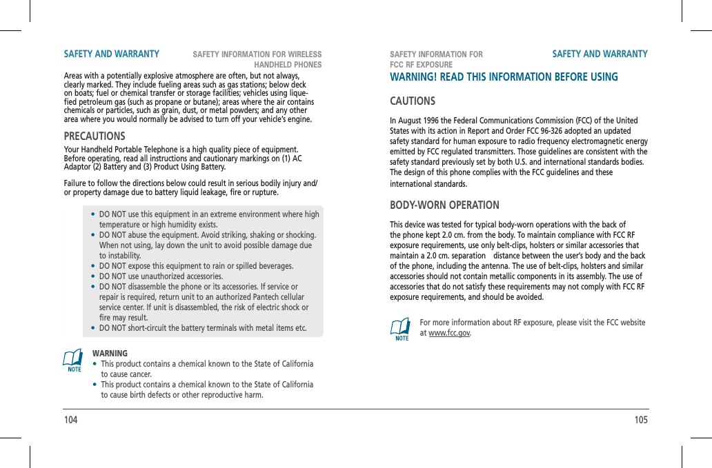 104 105SAFETY INFORMATION FOR WIRELESS HANDHELD PHONESSAFETY INFORMATION FORFCC RF EXPOSURESAFETY AND WARRANTY SAFETY AND WARRANTYAreas with a potentially explosive atmosphere are often, but not always, clearly marked. They include fueling areas such as gas stations; below deck on boats; fuel or chemical transfer or storage facilities; vehicles using lique-fied petroleum gas (such as propane or butane); areas where the air contains chemicals or particles, such as grain, dust, or metal powders; and any other area where you would normally be advised to turn off your vehicle’s engine.PRECAUTIONSYour Handheld Portable Telephone is a high quality piece of equipment.  Before operating, read all instructions and cautionary markings on (1) AC Adaptor (2) Battery and (3) Product Using Battery.Failure to follow the directions below could result in serious bodily injury and/or property damage due to battery liquid leakage, fire or rupture.WARNING•This product contains a chemical known to the State of California to cause cancer.•This product contains a chemical known to the State of California to cause birth defects or other reproductive harm.•DO NOT use this equipment in an extreme environment where high temperature or high humidity exists.•DO NOT abuse the equipment. Avoid striking, shaking or shocking. When not using, lay down the unit to avoid possible damage due to instability.•DO NOT expose this equipment to rain or spilled beverages.•DO NOT use unauthorized accessories.•DO NOT disassemble the phone or its accessories. If service or repair is required, return unit to an authorized Pantech cellular service center. If unit is disassembled, the risk of electric shock or fire may result.•DO NOT short-circuit the battery terminals with metal items etc.WARNING! READ THIS INFORMATION BEFORE USINGCAUTIONSIn August 1996 the Federal Communications Commission (FCC) of the United States with its action in Report and Order FCC 96-326 adopted an updated safety standard for human exposure to radio frequency electromagnetic energy emitted by FCC regulated transmitters. Those guidelines are consistent with the safety standard previously set by both U.S. and international standards bodies.The design of this phone complies with the FCC guidelines and theseinternational standards.BODY-WORN OPERATIONThis device was tested for typical body-worn operations with the back of the phone kept 2.0 cm. from the body. To maintain compliance with FCC RF exposure requirements, use only belt-clips, holsters or similar accessories that maintain a 2.0 cm. separation   distance between the user’s body and the back of the phone, including the antenna. The use of belt-clips, holsters and similar accessories should not contain metallic components in its assembly. The use of accessories that do not satisfy these requirements may not comply with FCC RF exposure requirements, and should be avoided.For more information about RF exposure, please visit the FCC website at www.fcc.gov.