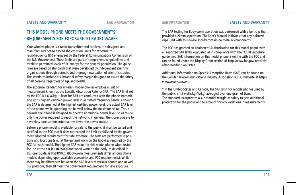 106 107SAR INFORMATION SAR INFORMATIONSAFETY AND WARRANTY SAFETY AND WARRANTYTHIS MODEL PHONE MEETS THE GOVERNMENT’SREQUIREMENTS FOR EXPOSURE TO RADIO WAVES.Your wireless phone is a radio transmitter and receiver. It is designed and manufactured not to exceed the emission limits for exposure toradiofrequency (RF) energy set by the Federal Communications Commission of the U.S. Government. These limits are part of comprehensive guidelines and establish permitted levels of RF energy for the general population. The guide-lines are based on standards that were developed by independent scientific  organizations through periodic and thorough evaluation of scientific studies. The standards include a substantial safety margin designed to assure the safety of all persons, regardless of age and health.The exposure standard for wireless mobile phones employs a unit ofmeasurement known as the Specific Absorption Rate, or SAR. The SAR limit set by the FCC is 1.6 W/kg. * Tests for SAR are conducted with the phone transmit-ting at its highest certified power level in all tested frequency bands. Although the SAR is determined at the highest certified power level, the actual SAR level of the phone while operating can be well below the maximum value. This is because the phone is designed to operate at multiple power levels so as to use only the power required to reach the network. In general, the closer you are to a wireless base station antenna, the lower the power output.Before a phone model is available for sale to the public, it must be tested and certified to the FCC that it does not exceed the limit established by the govern-ment adopted requirement for safe exposure. The tests are performed in posi-tions and locations (e.g., at the ear and worn on the body) as required by the FCC for each model. The highest SAR value for this model phone when tested for use at the ear is 1.04 W/Kg and when worn on the body, as described in this user guide, is 0.581W/Kg. (Body-worn measurements differ among phone models, depending upon available accessories and FCC requirements). While there may be differences between the SAR levels of various phones and at vari-ous positions, they all meet the government requirement for safe exposure.The SAR testing for Body-worn operation was performed with a belt clip that provided a 20mm separation. The User’s Manual indicates that any holsters/clips used with this device should contain no metallic components.The FCC has granted an Equipment Authorization for this model phone with all reported SAR levels evaluated as in compliance with the FCC RF exposure guidelines. SAR information on this model phone is on file with the FCC and can be found under the Display Grant section of http://www.fcc.gov/ oet/fccid after searching on PP4L1.Additional information on Specific Absorption Rates (SAR) can be found on the Cellular Telecommunications Industry Association (CTIA) web-site at http://www.wow-com.com.* In the United States and Canada, the SAR limit for mobile phones used by the public is 1.6 watts/kg (W/kg) averaged over one gram of tissue.  The standard incorporates a sub-stantial margin of safety to give additional protection for the public and to account for any variations in measurements.