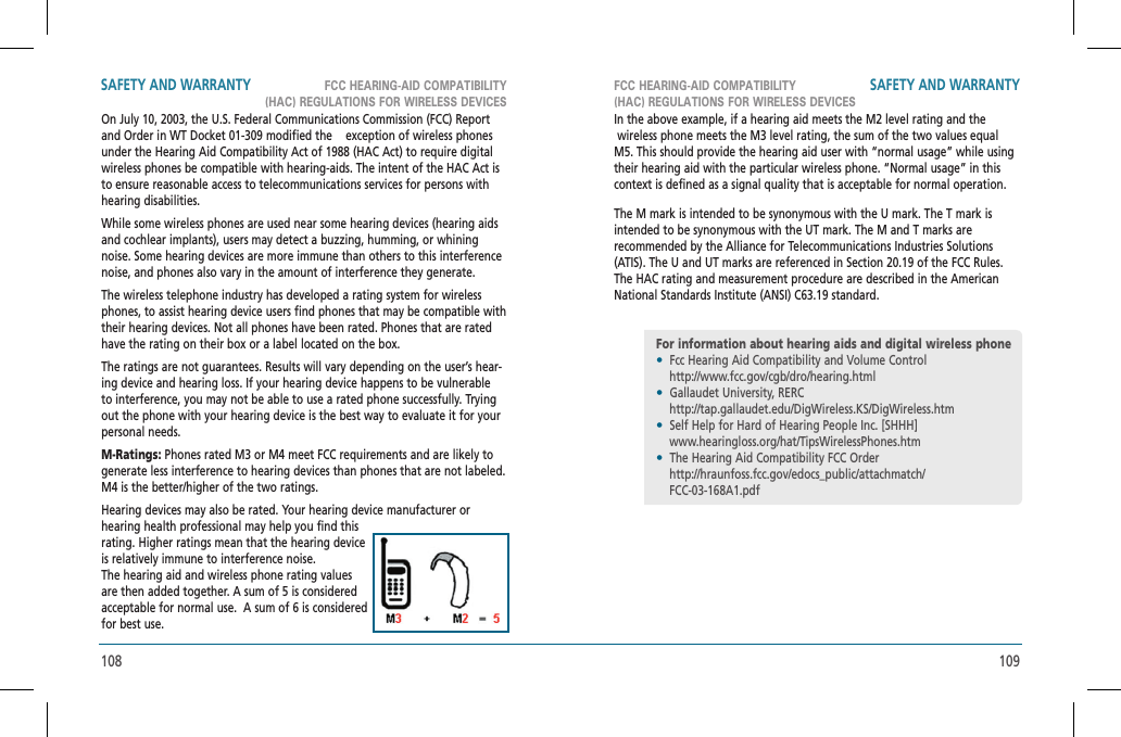 108 109FCC HEARING-AID COMPATIBILITY(HAC) REGULATIONS FOR WIRELESS DEVICESFCC HEARING-AID COMPATIBILITY(HAC) REGULATIONS FOR WIRELESS DEVICESSAFETY AND WARRANTY SAFETY AND WARRANTYOn July 10, 2003, the U.S. Federal Communications Commission (FCC) Report and Order in WT Docket 01-309 modified the   exception of wireless phones under the Hearing Aid Compatibility Act of 1988 (HAC Act) to require digital wireless phones be compatible with hearing-aids. The intent of the HAC Act is to ensure reasonable access to telecommunications services for persons with hearing disabilities.While some wireless phones are used near some hearing devices (hearing aids and cochlear implants), users may detect a buzzing, humming, or whining noise. Some hearing devices are more immune than others to this interference noise, and phones also vary in the amount of interference they generate.The wireless telephone industry has developed a rating system for wireless phones, to assist hearing device users find phones that may be compatible with their hearing devices. Not all phones have been rated. Phones that are rated have the rating on their box or a label located on the box.The ratings are not guarantees. Results will vary depending on the user’s hear-ing device and hearing loss. If your hearing device happens to be vulnerable to interference, you may not be able to use a rated phone successfully. Trying out the phone with your hearing device is the best way to evaluate it for your personal needs.M-Ratings: Phones rated M3 or M4 meet FCC requirements and are likely to generate less interference to hearing devices than phones that are not labeled. M4 is the better/higher of the two ratings.Hearing devices may also be rated. Your hearing device manufacturer or hearing health professional may help you find this rating. Higher ratings mean that the hearing device is relatively immune to interference noise.    The hearing aid and wireless phone rating values are then added together. A sum of 5 is considered acceptable for normal use.  A sum of 6 is considered for best use.In the above example, if a hearing aid meets the M2 level rating and the  wireless phone meets the M3 level rating, the sum of the two values equal M5. This should provide the hearing aid user with “normal usage” while using their hearing aid with the particular wireless phone. “Normal usage” in this context is defined as a signal quality that is acceptable for normal operation.The M mark is intended to be synonymous with the U mark. The T mark is intended to be synonymous with the UT mark. The M and T marks arerecommended by the Alliance for Telecommunications Industries Solutions (ATIS). The U and UT marks are referenced in Section 20.19 of the FCC Rules. The HAC rating and measurement procedure are described in the American National Standards Institute (ANSI) C63.19 standard.For information about hearing aids and digital wireless phone•  Fcc Hearing Aid Compatibility and Volume Control    http://www.fcc.gov/cgb/dro/hearing.html•  Gallaudet University, RERC    http://tap.gallaudet.edu/DigWireless.KS/DigWireless.htm•  Self Help for Hard of Hearing People Inc. [SHHH]    www.hearingloss.org/hat/TipsWirelessPhones.htm•  The Hearing Aid Compatibility FCC Order    http://hraunfoss.fcc.gov/edocs_public/attachmatch/    FCC-03-168A1.pdf