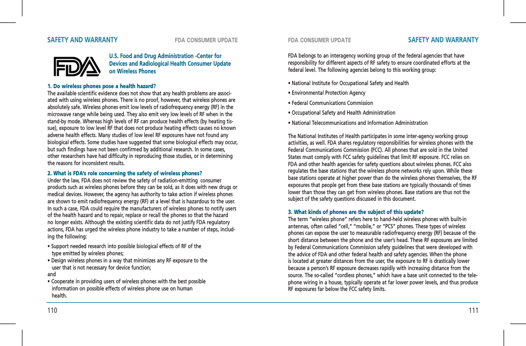 110 111FDA CONSUMER UPDATE FDA CONSUMER UPDATESAFETY AND WARRANTY SAFETY AND WARRANTY1. Do wireless phones pose a health hazard?    The available scientific evidence does not show that any health problems are associ-ated with using wireless phones. There is no proof, however, that wireless phones are absolutely safe. Wireless phones emit low levels of radiofrequency energy (RF) in the microwave range while being used. They also emit very low levels of RF when in the stand-by mode. Whereas high levels of RF can produce health effects (by heating tis-sue), exposure to low level RF that does not produce heating effects causes no known adverse health effects. Many studies of low level RF exposures have not found any biological effects. Some studies have suggested that some biological effects may occur, but such findings have not been confirmed by additional research. In some cases, other researchers have had difficulty in reproducing those studies, or in determining the reasons for inconsistent results.2. What is FDA’s role concerning the safety of wireless phones?Under the law, FDA does not review the safety of radiation-emitting  consumer products such as wireless phones before they can be sold, as it does with new drugs or medical devices. However, the agency has authority to take action if wireless phones are shown to emit radiofrequency energy (RF) at a level that is hazardous to the user. In such a case, FDA could require the manufacturers of wireless phones to notify users of the health hazard and to repair, replace or recall the phones so that the hazard no longer exists. Although the existing scientific data do not justify FDA regulatory actions, FDA has urged the wireless phone industry to take a number of steps, includ-ing the following:• Support needed research into possible biological effects of RF of the     type emitted by wireless phones;• Design wireless phones in a way that minimizes any RF exposure to the      user that is not necessary for device function; and• Cooperate in providing users of wireless phones with the best possible   information on possible effects of wireless phone use on human     health.U.S. Food and Drug Administration -Center for Devices and Radiological Health Consumer Update on Wireless PhonesFDA belongs to an interagency working group of the federal agencies that have responsibility for different aspects of RF safety to ensure coordinated efforts at the federal level. The following agencies belong to this working group:• National Institute for Occupational Safety and Health• Environmental Protection Agency• Federal Communications Commission• Occupational Safety and Health Administration• National Telecommunications and Information AdministrationThe National Institutes of Health participates in some inter-agency working group activities, as well. FDA shares regulatory responsibilities for wireless phones with the Federal Communications Commission (FCC). All phones that are sold in the United States must comply with FCC safety guidelines that limit RF exposure. FCC relies on FDA and other health agencies for safety questions about wireless phones. FCC alsoregulates the base stations that the wireless phone networks rely upon. While these base stations operate at higher power than do the wireless phones themselves, the RF exposures that people get from these base stations are typically thousands of times lower than those they can get from wireless phones. Base stations are thus not the subject of the safety questions discussed in this document.3. What kinds of phones are the subject of this update?The term “wireless phone” refers here to hand-held wireless phones with built-in antennas, often called “cell,” “mobile,” or “PCS” phones. These types of wireless phones can expose the user to measurable radiofrequency energy (RF) because of the short distance between the phone and the user’s head. These RF exposures are limited by Federal Communications Commission safety guidelines that were developed with the advice of FDA and other federal health and safety agencies. When the phone is located at greater distances from the user, the exposure to RF is drastically lower because a person’s RF exposure decreases rapidly with increasing distance from the source. The so-called “cordless phones,” which have a base unit connected to the tele-phone wiring in a house, typically operate at far lower power levels, and thus produce RF exposures far below the FCC safety limits.