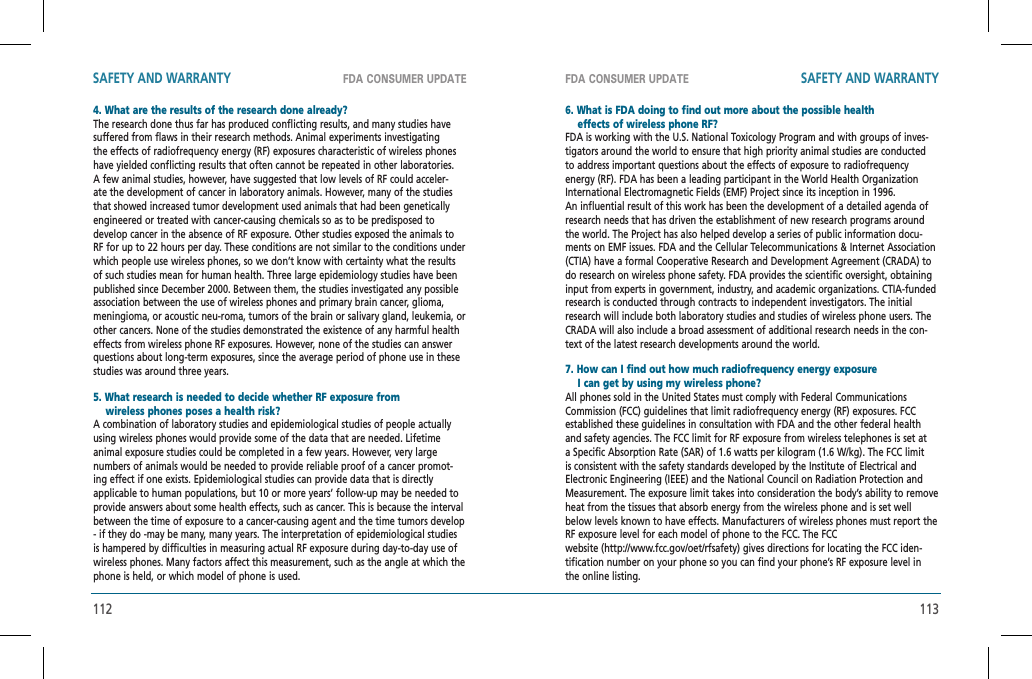 112 113FDA CONSUMER UPDATE FDA CONSUMER UPDATESAFETY AND WARRANTY SAFETY AND WARRANTY4. What are the results of the research done already?The research done thus far has produced conflicting results, and many studies have suffered from flaws in their research methods. Animal experiments investigating the effects of radiofrequency energy (RF) exposures characteristic of wireless phones have yielded conflicting results that often cannot be repeated in other laboratories. A few animal studies, however, have suggested that low levels of RF could acceler-ate the development of cancer in laboratory animals. However, many of the studies that showed increased tumor development used animals that had been genetically engineered or treated with cancer-causing chemicals so as to be predisposed to develop cancer in the absence of RF exposure. Other studies exposed the animals to RF for up to 22 hours per day. These conditions are not similar to the conditions under which people use wireless phones, so we don’t know with certainty what the results of such studies mean for human health. Three large epidemiology studies have been published since December 2000. Between them, the studies investigated any possible association between the use of wireless phones and primary brain cancer, glioma, meningioma, or acoustic neu-roma, tumors of the brain or salivary gland, leukemia, or other cancers. None of the studies demonstrated the existence of any harmful health effects from wireless phone RF exposures. However, none of the studies can answer questions about long-term exposures, since the average period of phone use in these studies was around three years.5. What research is needed to decide whether RF exposure from       wireless phones poses a health risk?    A combination of laboratory studies and epidemiological studies of people actually using wireless phones would provide some of the data that are needed. Lifetime animal exposure studies could be completed in a few years. However, very large numbers of animals would be needed to provide reliable proof of a cancer promot-ing effect if one exists. Epidemiological studies can provide data that is directly applicable to human populations, but 10 or more years’ follow-up may be needed to provide answers about some health effects, such as cancer. This is because the interval between the time of exposure to a cancer-causing agent and the time tumors develop - if they do -may be many, many years. The interpretation of epidemiological studies is hampered by difficulties in measuring actual RF exposure during day-to-day use of wireless phones. Many factors affect this measurement, such as the angle at which the phone is held, or which model of phone is used.6. What is FDA doing to find out more about the possible health     effects of wireless phone RF?    FDA is working with the U.S. National Toxicology Program and with groups of inves-tigators around the world to ensure that high priority animal studies are conducted to address important questions about the effects of exposure to radiofrequency energy (RF). FDA has been a leading participant in the World Health Organization International Electromagnetic Fields (EMF) Project since its inception in 1996.  An influential result of this work has been the development of a detailed agenda of research needs that has driven the establishment of new research programs around the world. The Project has also helped develop a series of public information docu-ments on EMF issues. FDA and the Cellular Telecommunications &amp; Internet Association (CTIA) have a formal Cooperative Research and Development Agreement (CRADA) to do research on wireless phone safety. FDA provides the scientific oversight, obtaining input from experts in government, industry, and academic organizations. CTIA-funded research is conducted through contracts to independent investigators. The initial research will include both laboratory studies and studies of wireless phone users. The CRADA will also include a broad assessment of additional research needs in the con-text of the latest research developments around the world.7. How can I find out how much radiofrequency energy exposure     I can get by using my wireless phone?    All phones sold in the United States must comply with Federal Communications Commission (FCC) guidelines that limit radiofrequency energy (RF) exposures. FCC established these guidelines in consultation with FDA and the other federal health and safety agencies. The FCC limit for RF exposure from wireless telephones is set at a Specific Absorption Rate (SAR) of 1.6 watts per kilogram (1.6 W/kg). The FCC limit is consistent with the safety standards developed by the Institute of Electrical and Electronic Engineering (IEEE) and the National Council on Radiation Protection and Measurement. The exposure limit takes into consideration the body’s ability to remove heat from the tissues that absorb energy from the wireless phone and is set well below levels known to have effects. Manufacturers of wireless phones must report the RF exposure level for each model of phone to the FCC. The FCCwebsite (http://www.fcc.gov/oet/rfsafety) gives directions for locating the FCC iden-tification number on your phone so you can find your phone’s RF exposure level in the online listing.