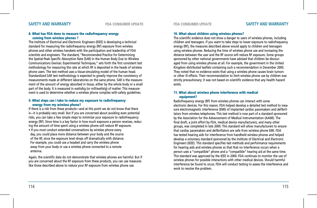 114 115FDA CONSUMER UPDATE FDA CONSUMER UPDATESAFETY AND WARRANTY SAFETY AND WARRANTY8. What has FDA done to measure the radiofrequency energy     coming from wireless phones ?    The Institute of Electrical and Electronic Engineers (IEEE) is developing a technical standard for measuring the radiofrequency energy (RF) exposure from wireless phones and other wireless handsets with the participation and leadership of FDA scientists and engineers. The standard, “Recommended Practice for Determining the Spatial-Peak Specific Absorption Rate (SAR) in the Human Body Due to Wireless Communications Devices: Experimental Techniques,” sets forth the first consistent test methodology for measuring the rate at which RF is deposited in the heads of wireless phone users. The test method uses a tissue-simulating model of the human head. Standardized SAR test methodology is expected to greatly improve the consistency of  measurements made at different laboratories on the same phone. SAR is the measure-ment of the amount of energy absorbed in tissue, either by the whole body or a small part of the body. It is measured in watts/kg (or milliwatts/g) of matter. This measure-ment is used to determine whether a wireless phone complies with safety guidelines.9. What steps can I take to reduce my exposure to radiofrequency      energy from my wireless phone?    If there is a risk from these products—and at this point we do not know that there is—it is probably very small. But if you are concerned about avoiding even potential risks, you can take a few simple steps to minimize your exposure to radiofrequency energy (RF). Since time is a key factor in how much exposure a person receives, reduc-ing the amount of time spent using a wireless phone will reduce RF exposure.• If you must conduct extended conversations by wireless phone every   day, you could place more distance between your body and the source   of the RF, since the exposure level drops off dramatically with distance.     For example, you could use a headset and carry the wireless phone   away from your body or use a wireless phone connected to a remote   antenna.Again, the scientific data do not demonstrate that wireless phones are harmful. But if you are concerned about the RF exposure from these products, you can use measures like those described above to reduce your RF exposure from wireless phone use.10. What about children using wireless phones?The scientific evidence does not show a danger to users of wireless phones, including children and teenagers. If you want to take steps to lower exposure to radiofrequency energy (RF), the measures described above would apply to children and teenagers using wireless phones. Reducing the time of wireless phone use and increasing the distance between the user and the RF source will reduce RF exposure. Some groups sponsored by other national governments have advised that children be discour-aged from using wireless phones at all. For example, the government in the United Kingdom distributed leaflets containing such a recommendation in December 2000. They noted that no evidence exists that using a wireless phone causes brain tumors or other ill effects. Their recommendation to limit wireless phone use by children was strictly precautionary; it was not based on scientific evidence that any health hazard exists.11. What about wireless phone interference with medical       equipment?    Radiofrequency energy (RF) from wireless phones can interact with someelectronic devices. For this reason, FDA helped develop a detailed test method to mea-sure electromagnetic interference (EMI) of implanted cardiac pacemakers and defibril-lators from wireless telephones. This test method is now part of a standard sponsored by the Association for the Advancement of Medical instrumentation (AAMI). The final draft, a joint effort by FDA, medical device manufacturers, and many other groups, was completed in late 2000. This standard will allow manufacturers to ensure that cardiac pacemakers and defibrillators are safe from wireless phone EMI. FDA has tested hearing aids for interference from handheld wireless phones and helped develop a voluntary standard sponsored by the Institute of Electrical and Electronic Engineers (IEEE). This standard specifies test methods and performance requirements for hearing aids and wireless phones so that that no interference occurs when a person uses a “compatible” phone and a “compatible” hearing aid at the same time. This standard was approved by the IEEE in 2000. FDA continues to monitor the use of wireless phones for possible interactions with other medical devices. Should harmful interference be found to occur, FDA will conduct testing to assess the interference and work to resolve the problem.