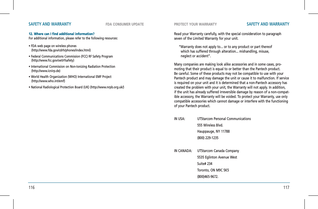 116 117FDA CONSUMER UPDATE PROTECT YOUR WARRANTYSAFETY AND WARRANTY SAFETY AND WARRANTY12. Where can I find additional information?    For additional information, please refer to the following resources:• FDA web page on wireless phones    (http://www.fda.gov/cdrh/phones/index.html)• Federal Communications Commission (FCC) RF Safety Program   (http://www.fcc.gov/oet/rfsafety)• International Commission on Non-Ionizing Radiation Protection   (http://www.icnirp.de)• World Health Organization (WHO) International EMF Project   (http://www.who.int/emf)• National Radiological Protection Board (UK) (http://www.nrpb.org.uk/)Read your Warranty carefully, with the special consideration to paragraph seven of the Limited Warranty for your unit.     “Warranty does not apply to... or to any product or part thereof          which has suffered through alteration... mishandling, misuse,         neglect or accident”.Many companies are making look alike accessories and in some cases, pro-moting that their product is equal to or better than the Pantech product. Be careful. Some of these products may not be compatible to use with your Pantech product and may damage the unit or cause it to malfunction. If service is required on your unit and it is determined that a non-Pantech accessory has created the problem with your unit, the Warranty will not apply. In addition,  if the unit has already suffered irreversible damage by reason of a non-compat-ible accessory, the Warranty will be voided. To protect your Warranty, use only compatible accessories which cannot damage or interfere with the functioning of your Pantech product.IN USA:   UTStarcom Personal Communications               555 Wireless Blvd.               Hauppauge, NY 11788               (800) 229-1235IN CANADA:   UTStarcom Canada Company                  5535 Eglinton Avenue West                   Suite# 234                   Toronto, ON M9C 5K5                   (800)465-9672.