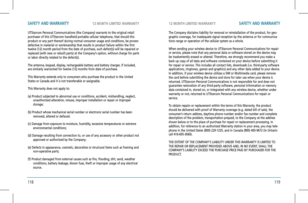 118 11912 MONTH LIMITED WARRANTY 12 MONTH LIMITED WARRANTYSAFETY AND WARRANTY SAFETY AND WARRANTYUTStarcom Personal Communications (the Company) warrants to the original retail purchaser of this UTStarcom handheld portable cellular telephone, that should this product or any part thereof during normal consumer usage and conditions, be proven defective in material or workmanship that results in product failure within the first twelve (12) month period from the date of purchase, such defect(s) will be repaired or replaced (with new or rebuilt parts) at the Company’s option, without charge for parts or labor directly related to the defect(s).The antenna, keypad, display, rechargeable battery and battery charger, if included, are similarly warranted for twelve (12) months from date of purchase.This Warranty extends only to consumers who purchase the product in the United States or Canada and it is not transferable or assignable.This Warranty does not apply to:(a) Product subjected to abnormal use or conditions, accident, mishandling, neglect, unauthorized alteration, misuse, improper installation or repair or improper storage;(b) Product whose mechanical serial number or electronic serial number has been removed, altered or defaced.(c) Damage from exposure to moisture, humidity, excessive temperatures or extreme environmental conditions;(d) Damage resulting from connection to, or use of any accessory or other product not approved or authorized by the Company;(e) Defects in appearance, cosmetic, decorative or structural items such as framing and non-operative parts;(f) Product damaged from external causes such as fire, flooding, dirt, sand, weather conditions, battery leakage, blown fuse, theft or improper usage of any electrical source.The Company disclaims liability for removal or reinstallation of the product, for geo-graphic coverage, for inadequate signal reception by the antenna or for communica-tions range or operation of the cellular system as a whole.When sending your wireless device to UTStarcom Personal Communications for repair or service, please note that any personal data or software stored on the device may be inadvertently erased or altered. Therefore, we strongly recommend you make a back up copy of all data and software contained on your device before submitting it for repair or service. This includes all contact lists, downloads (i.e. third-party software applications, ringtones, games and graphics) and any other data added to your device. In addition, if your wireless device utilizes a SIM or Multimedia card, please remove the card before submitting the device and store for later use when your device is returned, UTStarcom Personal Communications is not responsible for and does not guarantee restoration of any third-party software, personal information or memory data contained in, stored on, or integrated with any wireless device, whether under warranty or not, returned to UTStarcom Personal Communications for repair or service.To obtain repairs or replacement within the terms of this Warranty, the product should be delivered with proof of Warranty coverage (e.g. dated bill of sale), the consumer’s return address, daytime phone number and/or fax number and complete description of the problem, transportation prepaid, to the Company at the address shown below or to the place of purchase for repair or replacement processing. In addition, for reference to an authorized Warranty station in your area, you may tele-phone in the United States (800) 229-1235, and in Canada (800) 465-9672 (in Ontario call 416-695-3060).THE EXTENT OF THE COMPANY’S LIABILITY UNDER THIS WARRANTY IS LIMITED TO THE REPAIR OR REPLACEMENT PROVIDED ABOVE AND, IN NO EVENT, SHALL THE COMPANY’S LAIBILITY EXCEED THE PURCHASE PRICE PAID BY PURCHASER FOR THE PRODUCT.