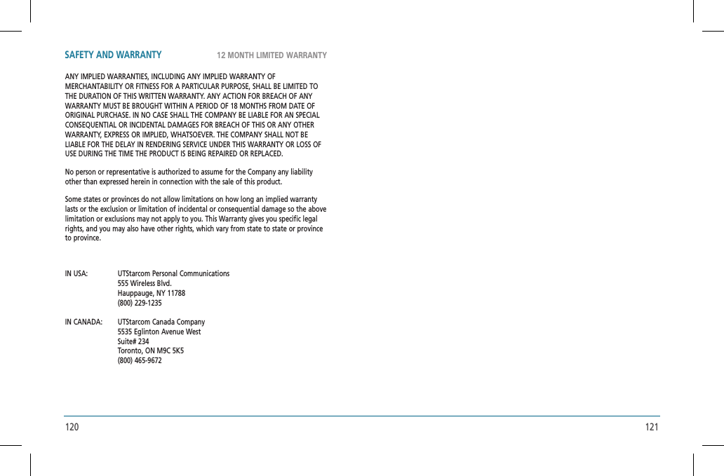 120 12112 MONTH LIMITED WARRANTYSAFETY AND WARRANTYANY IMPLIED WARRANTIES, INCLUDING ANY IMPLIED WARRANTY OF MERCHANTABILITY OR FITNESS FOR A PARTICULAR PURPOSE, SHALL BE LIMITED TO THE DURATION OF THIS WRITTEN WARRANTY. ANY ACTION FOR BREACH OF ANY WARRANTY MUST BE BROUGHT WITHIN A PERIOD OF 18 MONTHS FROM DATE OF ORIGINAL PURCHASE. IN NO CASE SHALL THE COMPANY BE LIABLE FOR AN SPECIAL CONSEQUENTIAL OR INCIDENTAL DAMAGES FOR BREACH OF THIS OR ANY OTHER WARRANTY, EXPRESS OR IMPLIED, WHATSOEVER. THE COMPANY SHALL NOT BE LIABLE FOR THE DELAY IN RENDERING SERVICE UNDER THIS WARRANTY OR LOSS OF USE DURING THE TIME THE PRODUCT IS BEING REPAIRED OR REPLACED.No person or representative is authorized to assume for the Company any liability other than expressed herein in connection with the sale of this product.Some states or provinces do not allow limitations on how long an implied warranty lasts or the exclusion or limitation of incidental or consequential damage so the above limitation or exclusions may not apply to you. This Warranty gives you specific legal rights, and you may also have other rights, which vary from state to state or province to province.IN USA:   UTStarcom Personal Communications  555 Wireless Blvd.  Hauppauge, NY 11788 (800) 229-1235IN CANADA:   UTStarcom Canada Company  5535 Eglinton Avenue West Suite# 234  Toronto, ON M9C 5K5 (800) 465-9672