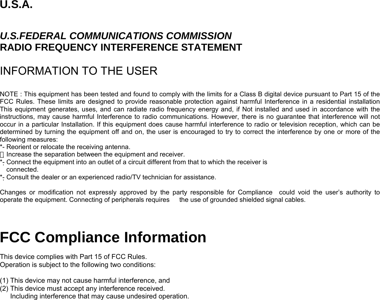 U.S.A.  U.S.FEDERAL COMMUNICATIONS COMMISSION RADIO FREQUENCY INTERFERENCE STATEMENT  INFORMATION TO THE USER  NOTE : This equipment has been tested and found to comply with the limits for a Class B digital device pursuant to Part 15 of the FCC Rules. These limits are designed to provide reasonable protection against harmful Interference in a residential installation This equipment generates, uses, and can radiate radio frequency energy and, if Not installed and used in accordance with the instructions, may cause harmful Interference to radio communications. However, there is no guarantee that interference will not occur in a particular Installation. If this equipment does cause harmful interference to radio or television reception, which can be determined by turning the equipment off and on, the user is encouraged to try to correct the interference by one or more of the following measures: *- Reorient or relocate the receiving antenna. Increase the separation between the equipment and receiver.　 *- Connect the equipment into an outlet of a circuit different from that to which the receiver is   connected. *- Consult the dealer or an experienced radio/TV technician for assistance.  Changes or modification not expressly approved by the party responsible for Compliance  could void the user’s authority to operate the equipment. Connecting of peripherals requires      the use of grounded shielded signal cables.   FCC Compliance Information  This device complies with Part 15 of FCC Rules. Operation is subject to the following two conditions:  (1) This device may not cause harmful interference, and (2) This device must accept any interference received.       Including interference that may cause undesired operation.  