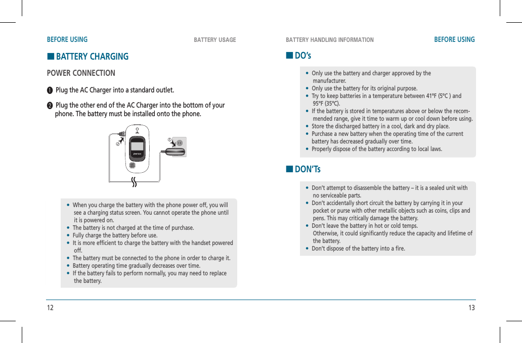 12 13BATTERY USAGE BATTERY HANDLING INFORMATIONBEFORE USING BEFORE USINGHBATTERY CHARGINGPOWER CONNECTION  Plug the AC Charger into a standard outlet.  Plug the other end of the AC Charger into the bottom of your      phone. The battery must be installed onto the phone.HDO’sHDON’Ts•  When you charge the battery with the phone power off, you will see a charging status screen. You cannot operate the phone until it is powered on.•  The battery is not charged at the time of purchase.•  Fully charge the battery before use.•  It is more efficient to charge the battery with the handset powered off.•  The battery must be connected to the phone in order to charge it.•  Battery operating time gradually decreases over time.•  If the battery fails to perform normally, you may need to replace the battery.•  Only use the battery and charger approved by the    manufacturer.•  Only use the battery for its original purpose.•  Try to keep batteries in a temperature between 41ºF (5ºC ) and 95ºF (35ºC).•  If the battery is stored in temperatures above or below the recom-mended range, give it time to warm up or cool down before using.•  Store the discharged battery in a cool, dark and dry place.•  Purchase a new battery when the operating time of the current     battery has decreased gradually over time.•  Properly dispose of the battery according to local laws.•  Don’t attempt to disassemble the battery – it is a sealed unit with no serviceable parts.•  Don’t accidentally short circuit the battery by carrying it in your pocket or purse with other metallic objects such as coins, clips and pens. This may critically damage the battery.•  Don’t leave the battery in hot or cold temps.    Otherwise, it could significantly reduce the capacity and lifetime of the battery.•  Don’t dispose of the battery into a fire.