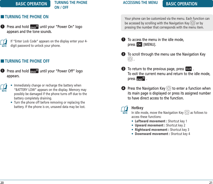 ACCESSING THE MENU BASIC OPERATION   To access the menu in the idle mode,    press[MENU].   To scroll through the menu use the Navigation Key.   To return to the previous page, press.  To exit the current menu and return to the idle mode, press.   Press the Navigation Keyto enter a function when its main page is displayed or press its assigned number to have direct access to the function.Hotkey In idle mode, move the Navigation Key as follows to access these functions:•  Leftward movement : Shortcut key 1•  Upward movement : Shortcut key 2•  Rightward movement : Shortcut key 3•  Downward movement : Shortcut key 421BASIC OPERATION TURNING THE PHONE ON / OFFHTURNING THE PHONE ON   Press and holduntil your “Power On” logo appears and the tone sounds. If “Enter Lock Code” appears on the display enter your 4-digit password to unlock your phone.HTURNING THE PHONE OFF   Press and holduntil your “Power Off” logo appears.•   Immediately change or recharge the battery when “BATTERY LOW” appears on the display. Memory may possibly be damaged if the phone turns off due to the battery completely draining.•   Turn the phone off before removing or replacing the  battery. If the phone is on, unsaved data may be lost.20Your phone can be customized via the menu. Each function can be accessed by scrolling with the Navigation Key or by  pressing the number that corresponds with the menu item.