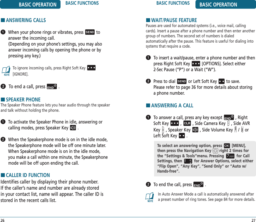 BASIC FUNCTIONS BASIC OPERATIONBASIC OPERATION BASIC FUNCTIONS2726HANSWERING CALLS   When your phone rings or vibrates, pressto answer the incoming call.  (Depending on your phone’s settings, you may also answer incoming calls by opening the phone or by pressing any key.)To ignore incoming calls, press Right Soft Key[IGNORE].  To end a call, press.HSPEAKER PHONEThe Speaker Phone feature lets you hear audio through the speaker and talk without holding the phone.   To activate the Speaker Phone in idle, answering or calling modes, press Speaker Key.   When the Speakerphone mode is on in the idle mode, the Speakerphone mode will be off one minute later. When Speakerphone mode is on in the idle mode, you make a call within one minute, the Speakerphone mode will be off upon ending the call.HCALLER ID FUNCTIONIdentifies caller by displaying their phone number.  If the caller’s name and number are already stored in your contact list, name will appear. The caller ID is stored in the recent calls list.HWAIT/PAUSE FEATUREPauses are used for automated systems (i.e., voice mail, calling cards). Insert a pause after a phone number and then enter another group of numbers. The second set of numbers is dialed  automatically after the pause. This feature is useful for dialing into systems that require a code.   To insert a wait/pause, enter a phone number and then press Right Soft Key[OPTIONS]. Select either  2-Sec Pause (“P”) or a Wait (“W”).   Press to dialor Left Soft Keyto save.  Please refer to page 36 for more details about storing a phone number.HANSWERING A CALL   To answer a call, press any key except, Right Soft Key,, Side Camera Key, Side AVR Key, Speaker Key, Side Volume Key /or Left Soft Key.   To end the call, press.In Auto Answer Mode a call is automatically answered after a preset number of ring tones. See page 84 for more details. To select an answering option, press [MENU], then press the Navigation Key right 2 times forthe ”Settings &amp; Tools”menu. Pressing for Call Settings, then for Answer Options, select either “Flip Open”, “Any Key”, ”Send Only” or “Auto w/ Hands-free”.