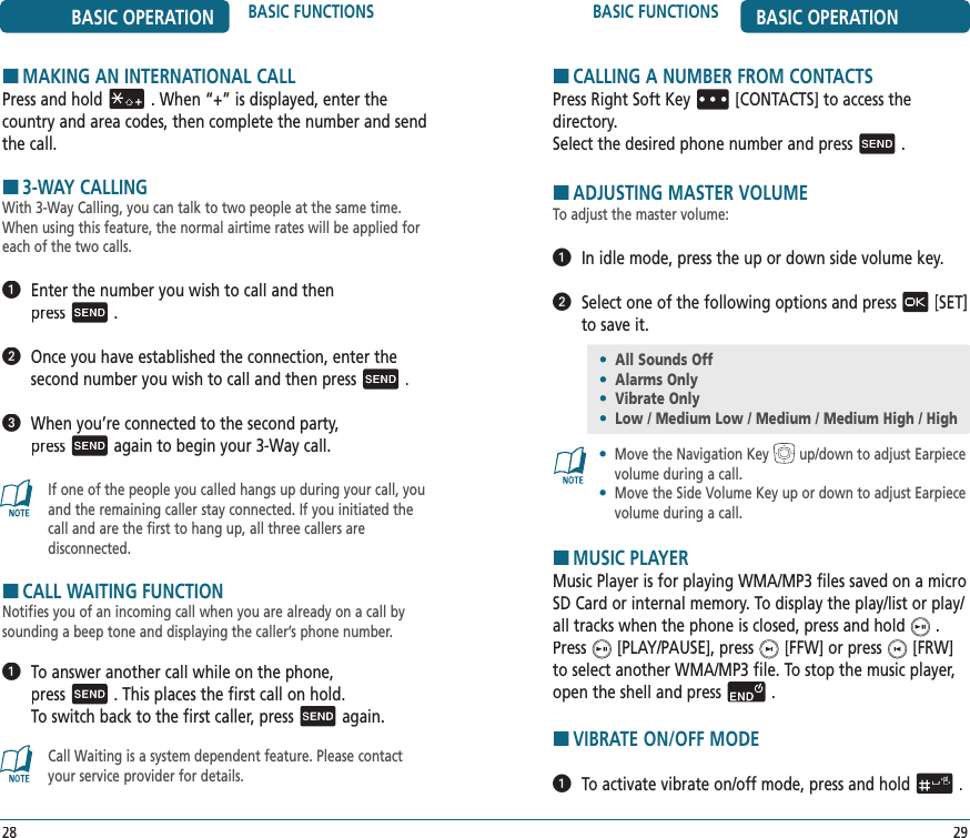 BASIC FUNCTIONS BASIC OPERATION29BASIC OPERATION BASIC FUNCTIONS28HCALLING A NUMBER FROM CONTACTSPress Right Soft Key[CONTACTS] to access the  directory.Select the desired phone number and press.HADJUSTING MASTER VOLUMETo adjust the master volume:  In idle mode, press the up or down side volume key.   Select one of the following options and press[SET] to save it.•   Move the Navigation Key up/down to adjust Earpiece volume during a call.•   Move the Side Volume Key up or down to adjust Earpiece volume during a call.HMUSIC PLAYERMusic Player is for playing WMA/MP3 files saved on a micro SD Card or internal memory. To display the play/list or play/all tracks when the phone is closed, press and hold.    Press[PLAY/PAUSE], press[FFW] or press[FRW] to select another WMA/MP3 file. To stop the music player, open the shell and press.HVIBRATE ON/OFF MODE   To activate vibrate on/off mode, press and hold.HMAKING AN INTERNATIONAL CALLPress and hold. When “+” is displayed, enter the country and area codes, then complete the number and send the call.H3-WAY CALLINGWith 3-Way Calling, you can talk to two people at the same time. When using this feature, the normal airtime rates will be applied for each of the two calls.   Enter the number you wish to call and then  press.    Once you have established the connection, enter the  second number you wish to call and then press.   When you’re connected to the second party,  pressagain to begin your 3-Way call.If one of the people you called hangs up during your call, you and the remaining caller stay connected. If you initiated the call and are the first to hang up, all three callers are  disconnected.HCALL WAITING FUNCTIONNotifies you of an incoming call when you are already on a call by sounding a beep tone and displaying the caller’s phone number.    To answer another call while on the phone,  press. This places the first call on hold.  To switch back to the first caller, pressagain.Call Waiting is a system dependent feature. Please contact your service provider for details.•  All Sounds Off•  Alarms Only•  Vibrate Only•  Low / Medium Low / Medium / Medium High / High