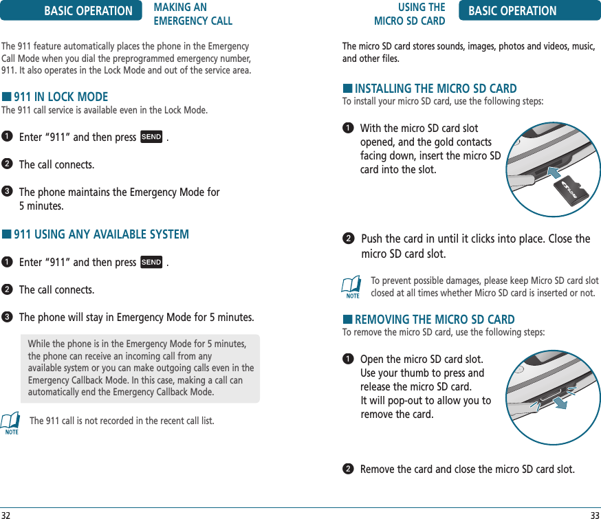 USING THE MICRO SD CARD BASIC OPERATION33BASIC OPERATION MAKING AN EMERGENCY CALL32The micro SD card stores sounds, images, photos and videos, music,and other files.HINSTALLING THE MICRO SD CARDTo install your micro SD card, use the following steps:   With the micro SD card slot opened, and the gold contacts facing down, insert the micro SD  card into the slot.   Push the card in until it clicks into place. Close the micro SD card slot.To prevent possible damages, please keep Micro SD card slot closed at all times whether Micro SD card is inserted or not.HREMOVING THE MICRO SD CARDTo remove the micro SD card, use the following steps:    Open the micro SD card slot.  Use your thumb to press and release the micro SD card. It will pop-out to allow you to remove the card.   Remove the card and close the micro SD card slot.The 911 feature automatically places the phone in the EmergencyCall Mode when you dial the preprogrammed emergency number,911. It also operates in the Lock Mode and out of the service area. H911 IN LOCK MODEThe 911 call service is available even in the Lock Mode.  Enter “911” and then press.  The call connects.   The phone maintains the Emergency Mode for  5 minutes.H911 USING ANY AVAILABLE SYSTEM  Enter “911” and then press.  The call connects.    The phone will stay in Emergency Mode for 5 minutes.The 911 call is not recorded in the recent call list.While the phone is in the Emergency Mode for 5 minutes, the phone can receive an incoming call from any  available system or you can make outgoing calls even in the Emergency Callback Mode. In this case, making a call can automatically end the Emergency Callback Mode.