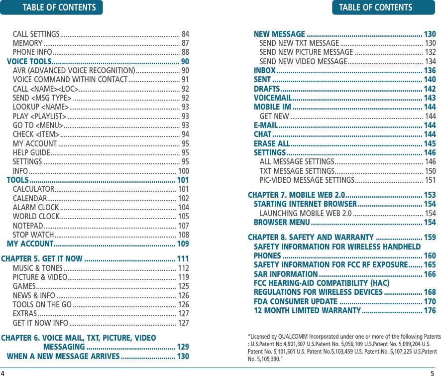 45TABLE OF CONTENTSNEW MESSAGE ......................................................... 130SEND NEW TXT MESSAGE ............................................. 130SEND NEW PICTURE MESSAGE ..................................... 132SEND NEW VIDEO MESSAGE ......................................... 134INBOX ........................................................................ 136SENT .......................................................................... 140DRAFTS ...................................................................... 142VOICEMAIL ................................................................ 143MOBILE IM ................................................................ 144GET NEW ........................................................................ 144E-MAIL ....................................................................... 144CHAT .......................................................................... 144ERASE ALL ................................................................. 145SETTINGS ................................................................... 146ALL MESSAGE SETTINGS ................................................ 146TXT MESSAGE SETTINGS ................................................ 150PIC-VIDEO MESSAGE SETTINGS ..................................... 151CHAPTER 7. MOBILE WEB 2.0 ...................................... 153STARTING INTERNET BROWSER ................................ 154LAUNCHING MOBILE WEB 2.0 ...................................... 154BROWSER MENU ....................................................... 154CHAPTER 8. SAFETY AND WARRANTY ....................... 159SAFETY INFORMATION FOR WIRELESS HANDHELD PHONES ..................................................................... 160SAFETY INFORMATION FOR FCC RF EXPOSURE ....... 165SAR INFORMATION ................................................... 166FCC HEARING-AID COMPATIBILITY (HAC)   REGULATIONS FOR WIRELESS DEVICES ................... 168FDA CONSUMER UPDATE ......................................... 17012 MONTH LIMITED WARRANTY .............................. 176TABLE OF CONTENTSCALL SETTINGS ................................................................. 84MEMORY .......................................................................... 87PHONE INFO ..................................................................... 88VOICE TOOLS ............................................................... 90AVR (ADVANCED VOICE RECOGNITION) ........................ 90VOICE COMMAND WITHIN CONTACT ............................ 91CALL &lt;NAME&gt;&lt;LOC&gt; ....................................................... 92SEND &lt;MSG TYPE&gt; .......................................................... 92LOOKUP &lt;NAME&gt; ............................................................ 93PLAY &lt;PLAYLIST&gt; ............................................................. 93GO TO &lt;MENU&gt; ............................................................... 93CHECK &lt;ITEM&gt; ................................................................. 94MY ACCOUNT .................................................................. 95HELP GUIDE ...................................................................... 95SETTINGS .......................................................................... 95INFO ................................................................................ 100TOOLS ........................................................................ 101CALCULATOR .................................................................. 101CALENDAR ...................................................................... 102ALARM CLOCK ............................................................... 104WORLD CLOCK ............................................................... 105NOTEPAD ........................................................................ 107STOP WATCH .................................................................. 108MY ACCOUNT ............................................................ 109 CHAPTER 5. GET IT NOW ............................................. 111MUSIC &amp; TONES ............................................................. 112PICTURE &amp; VIDEO ........................................................... 119GAMES ............................................................................ 125NEWS &amp; INFO ................................................................. 126TOOLS ON THE GO ........................................................ 126EXTRAS ........................................................................... 127GET IT NOW INFO .......................................................... 127CHAPTER 6. VOICE MAIL, TXT, PICTURE, VIDEO                              MESSAGING ............................................ 129WHEN A NEW MESSAGE ARRIVES ........................... 130 “Licensed by QUALCOMM Incorporated under one or more of the following Patents : U.S.Patent No.4,901,307 U.S.Patent No. 5,056,109 U.S.Patent No. 5,099,204 U.S. Patent No. 5,101,501 U.S. Patent No.5,103,459 U.S. Patent No. 5,107,225 U.S.Patent No. 5,109,390.” 