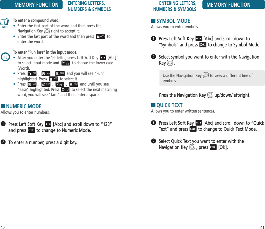 ENTERING LETTERS, NUMBERS &amp; SYMBOLS MEMORY FUNCTION41MEMORY FUNCTION ENTERING LETTERS, NUMBERS &amp; SYMBOLSTo enter a compound word:•   Enter the first part of the word and then press the Navigation Key right to accept it.•   Enter the last part of the word and then press to enter the word.To enter “Fun fare” in the input mode.•   After you enter the 1st letter, press Left Soft Key [Abc] to select input mode and to choose the lower case (Word).•   Press , and you will see “Fun”  highlighted. Press to select it.•   Press , , and until you see “ease” highlighted. Press to select the next matching word, you will see “fare” and then enter a space.HNUMERIC MODEAllows you to enter numbers.   Press Left Soft Key[Abc] and scroll down to “123” and pressto change to Numeric Mode.  To enter a number, press a digit key.40HSYMBOL MODEAllows you to enter symbols.   Press Left Soft Key[Abc] and scroll down to “Symbols” and pressto change to Symbol Mode.   Select symbol you want to enter with the Navigation Key.Press the Navigation Keyup/down/left/right.HQUICK TEXTAllows you to enter written sentences.   Press Left Soft Key[Abc] and scroll down to “Quick Text” and pressto change to Quick Text Mode.   Select Quick Text you want to enter with the Navigation Key, press[OK].Use the Navigation Key to view a different line of symbols.