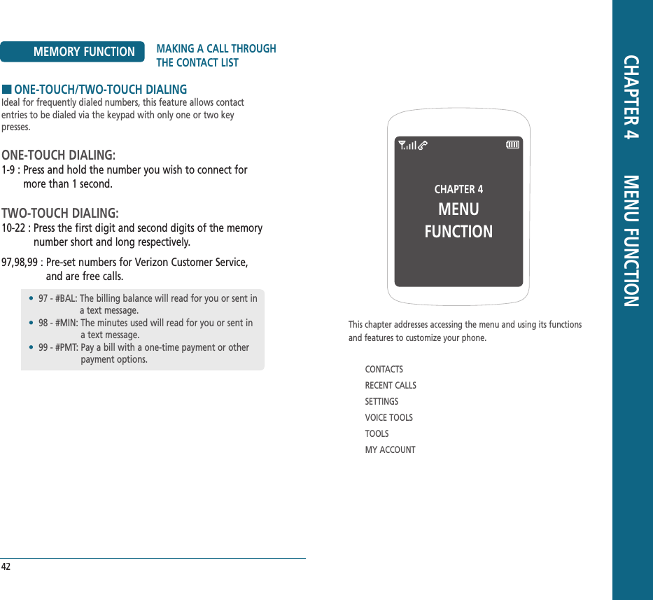 CHAPTER 4 MENU FUNCTIONThis chapter addresses accessing the menu and using its functions  and features to customize your phone.CONTACTSRECENT CALLSSETTINGSVOICE TOOLSTOOLSMY ACCOUNT CHAPTER 4       MENU FUNCTIONMEMORY FUNCTION MAKING A CALL THROUGH THE CONTACT LIST42HONE-TOUCH/TWO-TOUCH DIALINGIdeal for frequently dialed numbers, this feature allows contact entries to be dialed via the keypad with only one or two key presses.ONE-TOUCH DIALING:1-9 :  Press and hold the number you wish to connect for more than 1 second.TWO-TOUCH DIALING:10-22 :  Press the first digit and second digits of the memory number short and long respectively.97,98,99 :  Pre-set numbers for Verizon Customer Service, and are free calls.•   97 - #BAL:  The billing balance will read for you or sent in a text message.•   98 - #MIN:  The minutes used will read for you or sent in a text message.•   99 - #PMT:  Pay a bill with a one-time payment or other payment options.