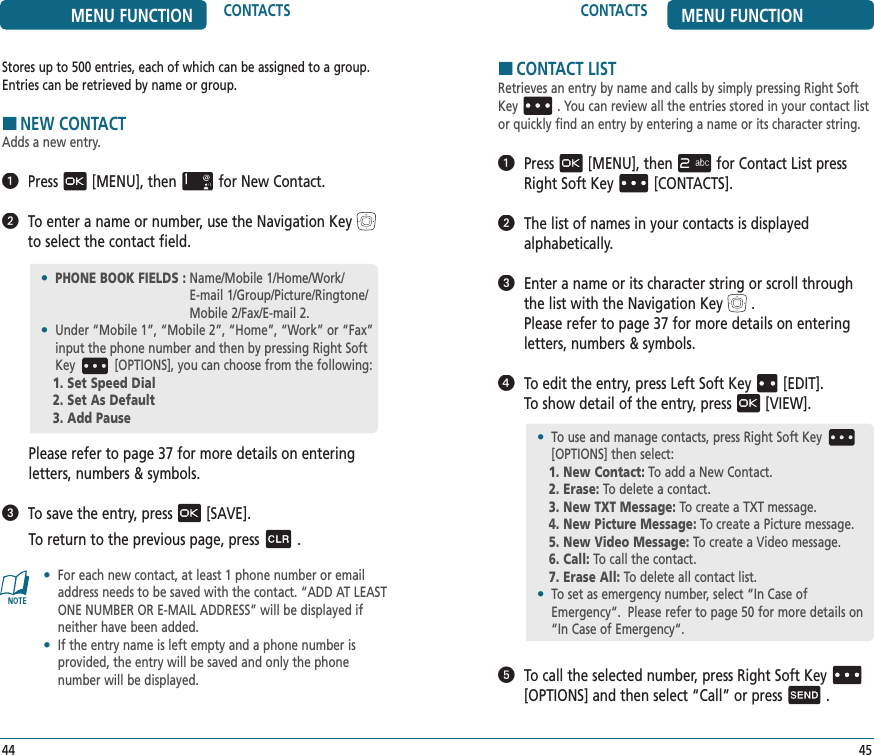 CONTACTS MENU FUNCTION4544MENU FUNCTION CONTACTSStores up to 500 entries, each of which can be assigned to a group.Entries can be retrieved by name or group.HNEW CONTACTAdds a new entry.  Press[MENU], thenfor New Contact.   To enter a name or number, use the Navigation Keyto select the contact field.Please refer to page 37 for more details on entering  letters, numbers &amp; symbols.   To save the entry, press[SAVE].To return to the previous page, press.•   For each new contact, at least 1 phone number or email address needs to be saved with the contact. “ADD AT LEAST ONE NUMBER OR E-MAIL ADDRESS” will be displayed if neither have been added.•   If the entry name is left empty and a phone number is  provided, the entry will be saved and only the phone  number will be displayed.HCONTACT LISTRetrieves an entry by name and calls by simply pressing Right Soft Key . You can review all the entries stored in your contact list or quickly find an entry by entering a name or its character string.   Press[MENU], thenfor Contact List press Right Soft Key[CONTACTS].   The list of names in your contacts is displayed  alphabetically.   Enter a name or its character string or scroll through the list with the Navigation Key.    Please refer to page 37 for more details on entering letters, numbers &amp; symbols.   To edit the entry, press Left Soft Key[EDIT].  To show detail of the entry, press[VIEW].   To call the selected number, press Right Soft Key[OPTIONS] and then select “Call” or press.•  PHONE BOOK FIELDS :  Name/Mobile 1/Home/Work/ E-mail 1/Group/Picture/Ringtone/Mobile 2/Fax/E-mail 2.•   Under “Mobile 1”, “Mobile 2”, “Home”, “Work” or “Fax” input the phone number and then by pressing Right Soft Key [OPTIONS], you can choose from the following:1. Set Speed Dial2. Set As Default3. Add Pause•   To use and manage contacts, press Right Soft Key[OPTIONS] then select:1. New Contact: To add a New Contact.2. Erase: To delete a contact.3. New TXT Message: To create a TXT message.4. New Picture Message: To create a Picture message.5. New Video Message: To create a Video message.6. Call: To call the contact.7. Erase All: To delete all contact list.•   To set as emergency number, select “In Case of Emergency“.  Please refer to page 50 for more details on “In Case of Emergency“.