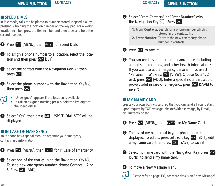 5150CONTACTS MENU FUNCTIONMENU FUNCTION CONTACTSHSPEED DIALSIn idle mode, calls can be placed to numbers stored in speed dial by pressing &amp; holding the location number on the key pad. For a 2-digit location number, press the first number and then press and hold the second number.  Press[MENU], thenfor Speed Dials.   To assign a phone number to a location, select the loca-tion and then press[SET].   Select the contact with the Navigation Keythen press.   Select the phone number with the Navigation Keythen press.•   “Unassigned” appears if the location is available.•   To call an assigned number, press &amp; hold the last digit of the speed dial #.   Select “Yes”, then press. “SPEED DIAL SET” will be displayed.HIN CASE OF EMERGENCYYour phone has a special menu to organize your emergency  contacts and information.    Press[MENU], thenfor In Case of Emergency.   Select one of the entries using the Navigation Key. To set a new emergency number, choose Contact 1, 2 or 3. Press[ADD].   Select “From Contacts” or “Enter Number” with  the Navigation Key. Press.   Pressto save it.   You can use this area to add personal note, including allergies, medications, and other health information’s. If you want to add emergency personal info, select “Personal Info“. Press[VIEW]. Choose Note 1, 2 or 3, press[ADD]. Enter a special note that would prove useful in case of emergency, pressprove useful in case of emergency, pressprove useful in case of emergency[SAVE] to save it. HMY NAME CARDCreate your own business card, so that you can send all your details upon request by TXT message, picture&amp;video message, by E-mail,  by Bluetooth or etc...  Press[MENU], thenfor My Name Card.   The list of my name card in your phone book is  displayed. To edit it, press Left Soft Key[EDIT], edit a my name card, then press[SAVE] to save it.   Select my name card with the Navigation Key, press[SEND] to send a my name card.   To move a New Message menu.Please refer to page 130, for more details on “New Message”.1. From Contacts:  Search for a phone number which is stored in the contacts list.2. Enter Number:  To store the new emergency phone number in contacts.