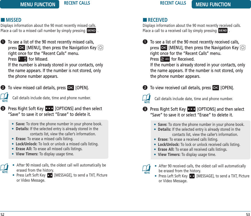 5352MENU FUNCTION RECENT CALLS RECENT CALLS MENU FUNCTIONHMISSEDDisplays information about the 90 most recently missed calls.Place a call to a missed call number by simply pressing .   To see a list of the 90 most recently missed calls,  press[MENU], then press the Navigation Keyright once for the“Recent Calls” menu.    Pressfor Missed. If the number is already stored in your contacts, only the name appears. If the number is not stored, only the phone number appears.   To view missed call details, press[OPEN].Call details include date, time and phone number.   Press Right Soft Key[OPTIONS] and then select “Save” to save it or select “Erase” to delete it.•   After 90 missed calls, the oldest call will automatically be erased from the history.•   Press Left Soft Key [MESSAGE], to send a TXT, Picture or Video Message.HRECEIVEDDisplays information about the 90 most recently received calls.Place a call to a received call by simply pressing .   To see a list of the 90 most recently received calls,  press[MENU], then press the Navigation Keyright once for the“Recent Calls” menu.    Pressfor Received. If the number is already stored in your contacts, only the name appears. If the number is not stored, only the phone number appears.   To view received call details, press[OPEN].Call details include date, time and phone number.   Press Right Soft Key[OPTIONS] and then select “Save” to save it or select “Erase” to delete it.•   After 90 received calls, the oldest call will automatically be erased from the history.•   Press Left Soft Key [MESSAGE], to send a TXT, Picture or Video Message.•  Save: To store the phone number in your phone book.•  Details:  If the selected entry is already stored in the  contacts list, view the caller’s information.•  Erase:  To erase a missed calls listing.•  Lock/Unlock: To lock or unlock a missed calls listing.•  Erase All: To erase all missed calls listings.•  View Timers:  To display usage time.•  Save: To store the phone number in your phone book.•  Details:  If the selected entry is already stored in the  contacts list, view the caller’s information.•  Erase:  To erase a received calls listing.•  Lock/Unlock: To lock or unlock received calls listing.•  Erase All: To erase all received calls listings.•  View Timers:  To display usage time.