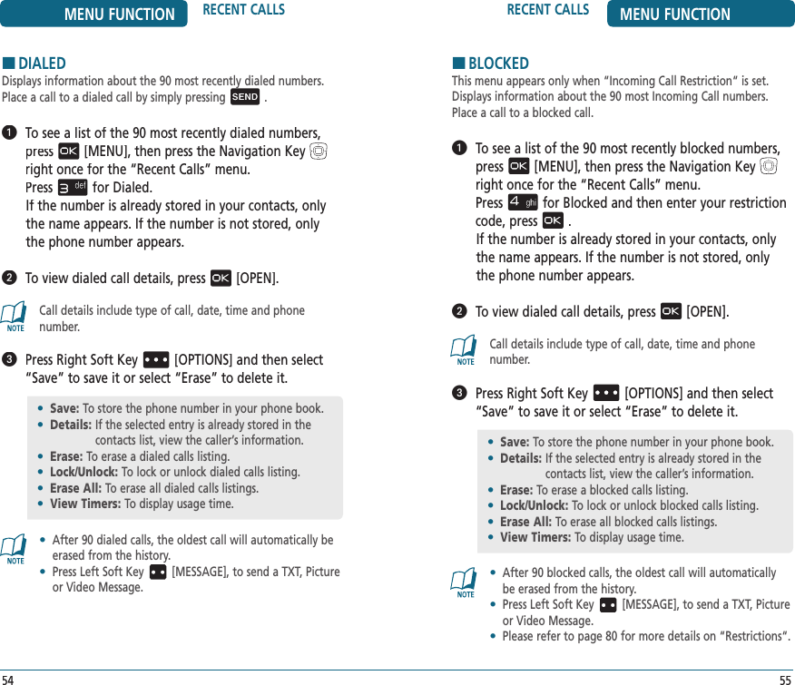 5554RECENT CALLS MENU FUNCTIONMENU FUNCTION RECENT CALLSHDIALEDDisplays information about the 90 most recently dialed numbers.Place a call to a dialed call by simply pressing .   To see a list of the 90 most recently dialed numbers, press[MENU], then press the Navigation Keyright once for the“Recent Calls” menu.    Pressfor Dialed. If the number is already stored in your contacts, only the name appears. If the number is not stored, only the phone number appears.   To view dialed call details, press[OPEN].Call details include type of call, date, time and phone number.   Press Right Soft Key[OPTIONS] and then select “Save” to save it or select “Erase” to delete it.•   After 90 dialed calls, the oldest call will automatically be erased from the history.•   Press Left Soft Key [MESSAGE], to send a TXT, Picture or Video Message.•  Save: To store the phone number in your phone book.•  Details:  If the selected entry is already stored in the  contacts list, view the caller’s information.•  Erase:  To erase a dialed calls listing.•  Lock/Unlock: To lock or unlock dialed calls listing.•  Erase All: To erase all dialed calls listings.•  View Timers:  To display usage time.HBLOCKEDThis menu appears only when “Incoming Call Restriction“ is set. Displays information about the 90 most Incoming Call numbers.Place a call to a blocked call.   To see a list of the 90 most recently blocked numbers, press[MENU], then press the Navigation Keyright once for the“Recent Calls” menu.    Pressfor Blocked and then enter your restriction code, press.If the number is already stored in your contacts, only the name appears. If the number is not stored, only the phone number appears.   To view dialed call details, press[OPEN].Call details include type of call, date, time and phone number.   Press Right Soft Key[OPTIONS] and then select “Save” to save it or select “Erase” to delete it.•   After 90 blocked calls, the oldest call will automatically be erased from the history.•   Press Left Soft Key [MESSAGE], to send a TXT, Picture or Video Message.•   Please refer to page 80 for more details on “Restrictions“.•  Save: To store the phone number in your phone book.•  Details:  If the selected entry is already stored in the  contacts list, view the caller’s information.•  Erase:  To erase a blocked calls listing.•  Lock/Unlock: To lock or unlock blocked calls listing.•  Erase All: To erase all blocked calls listings.•  View Timers:  To display usage time.