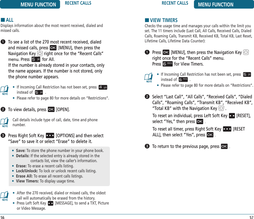 HVIEW TIMERSChecks the usage time and manages your calls within the limit you set. The 11 timers include (Last Call, All Calls, Received Calls, Dialed Calls, Roaming Calls, Transmit KB, Received KB, Total KB, Last Reset, Lifetime Calls, Lifetime Data Counter):   Press[MENU], then press the Navigation Keyright once for the“Recent Calls” menu.    Pressfor View Timers.•   If Incoming Call Restriction has not been set, pressinstead of .•   Please refer to page 80 for more details on “Restrictions“.   Select “Last Call”, “All Calls”, “Received Calls”, “Dialed Calls”, “Roaming Calls”, “Transmit KB”, “Received KB”, “Total KB” with the Navigation Key.To reset an individual, press Left Soft Key[RESET], select “Yes,” then press.To reset all timer, press Right Soft Key[RESET ALL], then select “Yes”, press.   To return to the previous page, press.HALLDisplays information about the most recent received, dialed and missed calls.   To see a list of the 270 most recent received, dialed and missed calls, press[MENU], then press the Navigation Keyright once for the“Recent Calls” menu. Pressfor All.If the number is already stored in your contacts, only the name appears. If the number is not stored, only the phone number appears.•   If Incoming Call Restriction has not been set, pressinstead of .•   Please refer to page 80 for more details on “Restrictions“.   To view details, press[OPEN].Call details include type of call, date, time and phone number.   Press Right Soft Key[OPTIONS] and then select “Save” to save it or select “Erase” to delete it.•   After the 270 received, dialed or missed calls, the oldest call will automatically be erased from the history.•   Press Left Soft Key [MESSAGE], to send a TXT, Picture or Video Message.•  Save: To store the phone number in your phone book.•  Details:  If the selected entry is already stored in the  contacts list, view the caller’s information.•  Erase:  To erase a recent calls listing.•  Lock/Unlock: To lock or unlock recent calls listing.•  Erase All: To erase all recent calls listings.•  View Timers:  To display usage time.MENU FUNCTION RECENT CALLS56RECENT CALLS MENU FUNCTION57