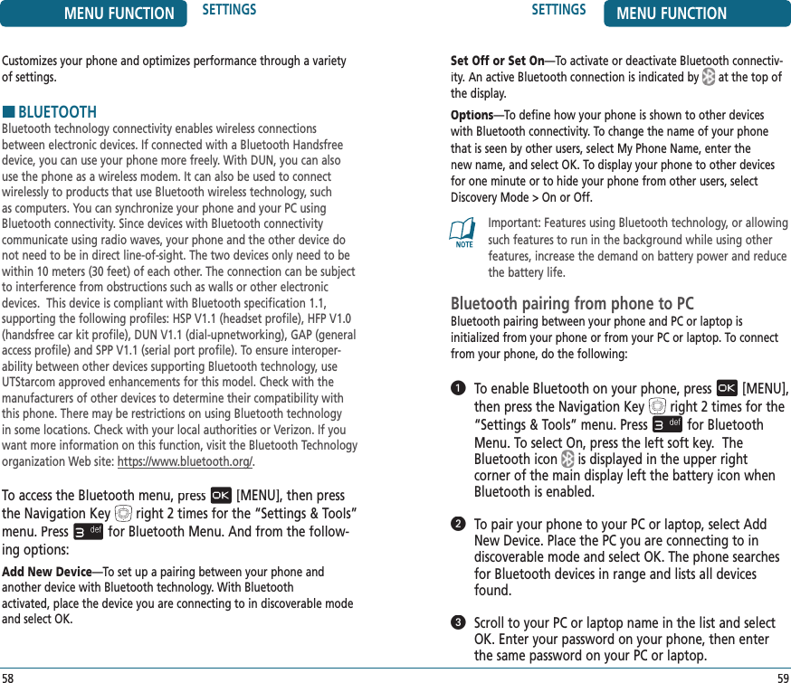 MENU FUNCTION SETTINGS58SETTINGS MENU FUNCTION59Set Off or Set On—To activate or deactivate Bluetooth connectiv-ity. An active Bluetooth connection is indicated byat the top of the display.Options—To define how your phone is shown to other devices with Bluetooth connectivity. To change the name of your phone that is seen by other users, select My Phone Name, enter the new name, and select OK. To display your phone to other devices for one minute or to hide your phone from other users, select Discovery Mode &gt; On or Off.Important: Features using Bluetooth technology, or allowing such features to run in the background while using other features, increase the demand on battery power and reduce the battery life.Bluetooth pairing from phone to PCBluetooth pairing between your phone and PC or laptop is  initialized from your phone or from your PC or laptop. To connect from your phone, do the following:   To enable Bluetooth on your phone, press[MENU], then press the Navigation Keyright 2 times for the“Settings &amp; Tools” menu. Pressfor Bluetooth Menu. To select On, press the left soft key.  The Bluetooth iconis displayed in the upper right  corner of the main display left the battery icon when Bluetooth is enabled.   To pair your phone to your PC or laptop, select Add New Device. Place the PC you are connecting to in  discoverable mode and select OK. The phone searches for Bluetooth devices in range and lists all devices found.   Scroll to your PC or laptop name in the list and select OK. Enter your password on your phone, then enter the same password on your PC or laptop.Customizes your phone and optimizes performance through a variety of settings.HBLUETOOTHBluetooth technology connectivity enables wireless connections between electronic devices. If connected with a Bluetooth Handsfree device, you can use your phone more freely. With DUN, you can also use the phone as a wireless modem. It can also be used to connect wirelessly to products that use Bluetooth wireless technology, such as computers. You can synchronize your phone and your PC using Bluetooth connectivity. Since devices with Bluetooth connectivity  communicate using radio waves, your phone and the other device do not need to be in direct line-of-sight. The two devices only need to be within 10 meters (30 feet) of each other. The connection can be subject to interference from obstructions such as walls or other electronic devices.  This device is compliant with Bluetooth specification 1.1,  supporting the following profiles: HSP V1.1 (headset profile), HFP V1.0 (handsfree car kit profile), DUN V1.1 (dial-upnetworking), GAP (general access profile) and SPP V1.1 (serial port profile). To ensure interoper-ability between other devices supporting Bluetooth technology, use UTStarcom approved enhancements for this model. Check with the manufacturers of other devices to determine their compatibility with this phone. There may be restrictions on using Bluetooth technology in some locations. Check with your local authorities or Verizon. If you want more information on this function, visit the Bluetooth Technology  organization Web site: https://www.bluetooth.org/.To access the Bluetooth menu, press[MENU], then press the Navigation Keyright 2 times for the“Settings &amp; Tools” menu. Pressfor Bluetooth Menu. And from the follow-ing options:Add New Device—To set up a pairing between your phone and another device with Bluetooth technology. With Bluetooth  activated, place the device you are connecting to in discoverable mode and select OK.