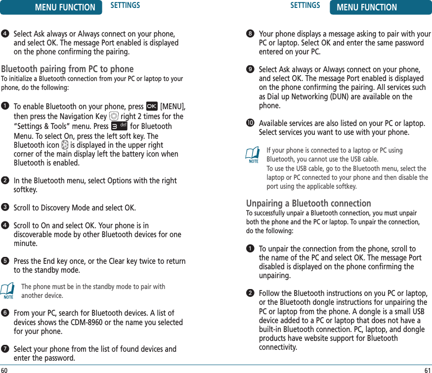 MENU FUNCTION SETTINGS60SETTINGS MENU FUNCTION61   Your phone displays a message asking to pair with your PC or laptop. Select OK and enter the same password entered on your PC.   Select Ask always or Always connect on your phone, and select OK. The message Port enabled is displayed on the phone confirming the pairing. All services such as Dial up Networking (DUN) are available on the phone.   Available services are also listed on your PC or laptop. Select services you want to use with your phone.If your phone is connected to a laptop or PC using Bluetooth, you cannot use the USB cable. To use the USB cable, go to the Bluetooth menu, select the laptop or PC connected to your phone and then disable the port using the applicable softkey. Unpairing a Bluetooth connectionTo successfully unpair a Bluetooth connection, you must unpair both the phone and the PC or laptop. To unpair the connection,  do the following:   To unpair the connection from the phone, scroll to the name of the PC and select OK. The message Port disabled is displayed on the phone confirming the unpairing.   Follow the Bluetooth instructions on you PC or laptop, or the Bluetooth dongle instructions for unpairing the PC or laptop from the phone. A dongle is a small USB device added to a PC or laptop that does not have a built-in Bluetooth connection. PC, laptop, and dongle products have website support for Bluetooth  connectivity.   Select Ask always or Always connect on your phone, and select OK. The message Port enabled is displayed on the phone confirming the pairing.Bluetooth pairing from PC to phoneTo initialize a Bluetooth connection from your PC or laptop to your phone, do the following:   To enable Bluetooth on your phone, press[MENU], then press the Navigation Keyright 2 times for the“Settings &amp; Tools” menu. Pressfor Bluetooth Menu. To select On, press the left soft key. The Bluetooth iconis displayed in the upper right  corner of the main display left the battery icon when Bluetooth is enabled.   In the Bluetooth menu, select Options with the right softkey.   Scroll to Discovery Mode and select OK.   Scroll to On and select OK. Your phone is in  discoverable mode by other Bluetooth devices for one minute.   Press the End key once, or the Clear key twice to return to the standby mode.The phone must be in the standby mode to pair with another device.   From your PC, search for Bluetooth devices. A list of devices shows the CDM-8960 or the name you selected for your phone.   Select your phone from the list of found devices and enter the password.