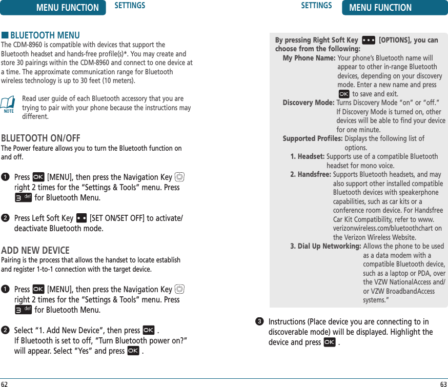 MENU FUNCTION SETTINGS62SETTINGS MENU FUNCTION63   Instructions (Place device you are connecting to in  discoverable mode) will be displayed. Highlight the device and press.HBLUETOOTH MENUThe CDM-8960 is compatible with devices that support the Bluetooth headset and hands-free profile(s)*. You may create and store 30 pairings within the CDM-8960 and connect to one device at a time. The approximate communication range for Bluetooth  wireless technology is up to 30 feet (10 meters).Read user guide of each Bluetooth accessory that you are trying to pair with your phone because the instructions may different.BLUETOOTH ON/OFFThe Power feature allows you to turn the Bluetooth function on and off.   Press[MENU], then press the Navigation Keyright 2 times for the“Settings &amp; Tools” menu. Pressfor Bluetooth Menu.   Press Left Soft Key[SET ON/SET OFF] to activate/deactivate Bluetooth mode.ADD NEW DEVICEPairing is the process that allows the handset to locate establish and register 1-to-1 connection with the target device.   Press[MENU], then press the Navigation Keyright 2 times for the“Settings &amp; Tools” menu. Pressfor Bluetooth Menu.   Select “1. Add New Device”, then press.  If Bluetooth is set to off, “Turn Bluetooth power on?” will appear. Select “Yes” and press.By pressing Right Soft Key [OPTIONS], you can choose from the following:My Phone Name:  Your phone’s Bluetooth name will appear to other in-range Bluetooth devices, depending on your discovery mode. Enter a new name and pressto save and exit.Discovery Mode:  Turns Discovery Mode “on” or “off.” If Discovery Mode is turned on, other devices will be able to find your device for one minute.Supported Profiles:  Displays the following list of options. 1. Headset:  Supports use of a compatible Bluetooth headset for mono voice.2. Handsfree:  Supports Bluetooth headsets, and may also support other installed compatible Bluetooth devices with speakerphone capabilities, such as car kits or a  conference room device. For Handsfree Car Kit Compatibility, refer to www.verizonwireless.com/bluetoothchart on the Verizon Wireless Website.3. Dial Up Networking:  Allows the phone to be used as a data modem with a compatible Bluetooth device, such as a laptop or PDA, over the VZW NationalAccess and/or VZW BroadbandAccess systems.”