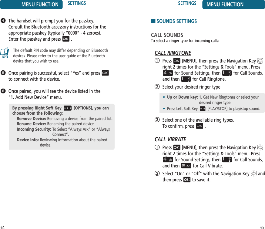 MENU FUNCTION SETTINGS64SETTINGS MENU FUNCTION65   The handset will prompt you for the passkey.  Consult the Bluetooth accessory instructions for the  appropriate passkey (typically “0000” - 4 zeroes).  Enter the passkey and press.The default PIN code may differ depending on Bluetooth devices. Please refer to the user guide of the Bluetooth device that you wish to use.   Once pairing is successful, select “Yes” and pressto connect with the device.   Once paired, you will see the device listed in the  “1. Add New Device” menu.By pressing Right Soft Key [OPTIONS], you can choose from the following:Remove Device:  Removing a device from the paired list.Rename Device:  Renaming the paired device.Incoming Security:  To Select “Always Ask” or “Always Connect”.Device Info:  Reviewing information about the paired device.HSOUNDS SETTINGSCALL SOUNDSTo select a ringer type for incoming calls:CALL RINGTONE   Press[MENU], then press the Navigation Keyright 2 times for the“Settings &amp; Tools” menu. Pressfor Sound Settings, thenfor Call Sounds, and thenfor Call Ringtone.  Select your desired ringer type.   Select one of the available ring types.    To confirm, press.CALL VIBRATE   Press[MENU], then press the Navigation Keyright 2 times for the“Settings &amp; Tools” menu. Pressfor Sound Settings, thenfor Call Sounds, and thenfor Call Vibrate.   Select “On” or “Off” with the Navigation Keyand then pressto save it.•  Up or Down key:  1. Get New Ringtones or select your desired ringer type.•  Press Left Soft Key [PLAY/STOP] to play/stop sound.