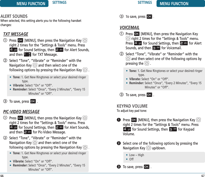 SETTINGS MENU FUNCTION67   To save, press.VOICEMAIL   Press[MENU], then press the Navigation Keyright 2 times for the“Settings &amp; Tools” menu. Pressfor Sound Settings, thenfor AlertSounds, and thenfor Voicemail.   Select “Tone”, “Vibrate” or “Reminder” with theand then select one of the following options by pressing the.   To save, press.KEYPAD VOLUMETo adjust key pad tone:   Press[MENU], then press the Navigation Keyright 2 times for the“Settings &amp; Tools” menu. Pressfor Sound Settings, thenfor Keypad Volume.   Select one of the following options by pressing the Navigation Keyup/down.   To save, press.•  Tone:  1. Get New Ringtones or select your desired ringer type.•  Vibrate:  Select “On” or “Off”.•  Reminder:  Select “Once”, “Every 2 Minutes”, “Every 15 Minutes” or “Off”.•  Low ~ High•  OffMENU FUNCTION SETTINGS66ALERT SOUNDSWhen selected, this setting alerts you to the following handset changes:TXT MESSAGE   Press[MENU], then press the Navigation Keyright 2 times for the“Settings &amp; Tools” menu. Pressfor Sound Settings, thenfor Alert Sounds, and thenfor TXT Message.   Select “Tone”, “Vibrate” or “Reminder” with the Navigation Keyand then select one of the    following options by pressing the Navigation Key.   To save, press.PIC-VIDEO MESSAGE   Press[MENU], then press the Navigation Keyright 2 times for the“Settings &amp; Tools” menu. Pressfor Sound Settings, thenfor Alert Sounds, and thenfor Pic-Video Message.   Select “Tone”, “Vibrate” or “Reminder” with theNavigation Keyand then select one of the    following options by pressing the Navigation Key.•  Tone:  1. Get New Ringtones or select your desired ringer type.•  Vibrate:  Select “On” or “Off”.•  Reminder:  Select “Once”, “Every 2 Minutes”, “Every 15 Minutes” or “Off”.•  Tone:  1. Get New Ringtones or select your desired ringer type.•  Vibrate:  Select “On” or “Off”.•  Reminder:  Select “Once”, “Every 2 Minutes”, “Every 15 Minutes” or “Off”.