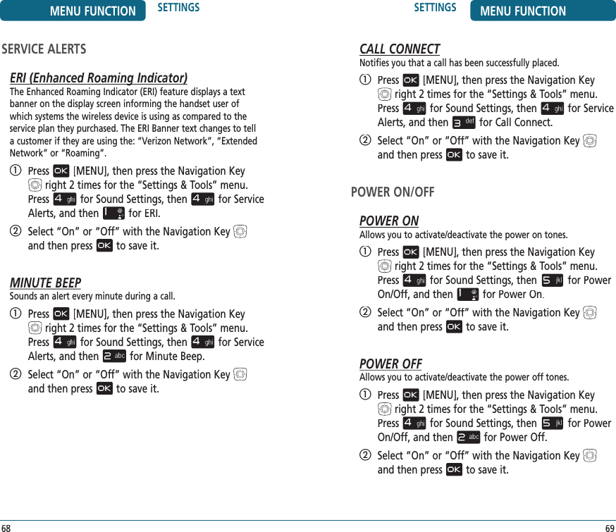 69SETTINGS MENU FUNCTIONCALL CONNECTNotifies you that a call has been successfully placed.   Press[MENU], then press the Navigation Keyright 2 times for the“Settings &amp; Tools” menu. Pressfor Sound Settings, thenfor Service Alerts, and thenfor Call Connect.   Select “On” or “Off” with the Navigation Keyand then pressto save it.POWER ON/OFFPOWER ONAllows you to activate/deactivate the power on tones.   Press[MENU], then press the Navigation Keyright 2 times for the“Settings &amp; Tools” menu. Pressfor Sound Settings, thenfor Power On/Off, and thenfor Power On.   Select “On” or “Off” with the Navigation Keyand then pressto save it.POWER OFFAllows you to activate/deactivate the power off tones.   Press[MENU], then press the Navigation Key  right 2 times for the“Settings &amp; Tools” menu. Pressfor Sound Settings, thenfor Power On/Off, and thenfor Power Off.   Select “On” or “Off” with the Navigation Keyand then pressto save it.68MENU FUNCTION SETTINGSSERVICE ALERTSERI (Enhanced Roaming Indicator)ERI (Enhanced Roaming Indicator)The Enhanced Roaming Indicator (ERI) feature displays a text banner on the display screen informing the handset user of which systems the wireless device is using as compared to the service plan they purchased. The ERI Banner text changes to tell a customer if they are using the: “Verizon Network”, “Extended Network” or “Roaming”.   Press[MENU], then press the Navigation Keyright 2 times for the“Settings &amp; Tools” menu. Pressfor Sound Settings, thenfor Service Alerts, and thenfor ERI.   Select “On” or “Off” with the Navigation Keyand then pressto save it.MINUTE BEEPSounds an alert every minute during a call.   Press[MENU], then press the Navigation Keyright 2 times for the“Settings &amp; Tools” menu. Pressfor Sound Settings, thenfor Service Alerts, and thenfor Minute Beep.   Select “On” or “Off” with the Navigation Keyand then pressto save it.