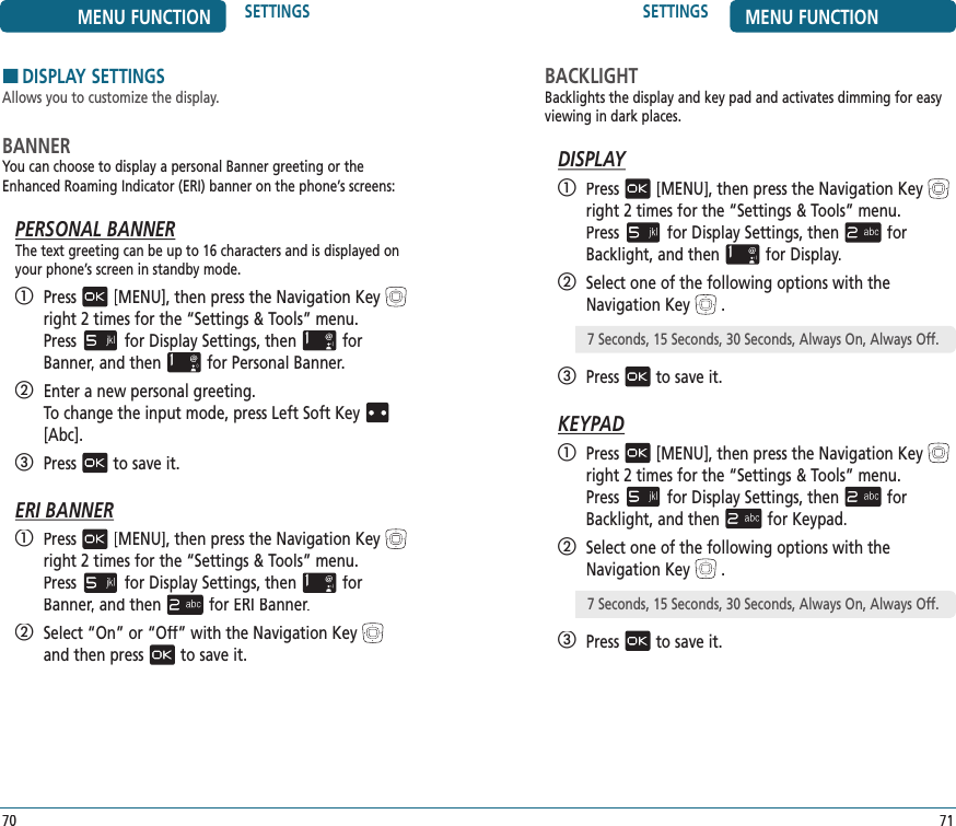 SETTINGS MENU FUNCTION71BACKLIGHTBacklights the display and key pad and activates dimming for easy viewing in dark places.DISPLAY   Press[MENU], then press the Navigation Keyright 2 times for the“Settings &amp; Tools” menu.  Pressfor Display Settings, thenfor Backlight, and thenfor Display.   Select one of the following options with the Navigation Key.   Pressto save it.KEYPAD   Press[MENU], then press the Navigation Keyright 2 times for the“Settings &amp; Tools” menu.  Pressfor Display Settings, thenfor Backlight, and thenfor Keypad.   Select one of the following options with the Navigation Key.   Pressto save it. 7 Seconds, 15 Seconds, 30 Seconds, Always On, Always Off.MENU FUNCTION SETTINGS70HDISPLAY SETTINGSAllows you to customize the display.BANNERYou can choose to display a personal Banner greeting or the Enhanced Roaming Indicator (ERI) banner on the phone’s screens:PERSONAL BANNERThe text greeting can be up to 16 characters and is displayed on your phone’s screen in standby mode.   Press[MENU], then press the Navigation Keyright 2 times for the“Settings &amp; Tools” menu.  Pressfor Display Settings, thenfor Banner, and thenBanner, and thenBannerfor Personal Banner.   Enter a new personal greeting.    To change the input mode, press Left Soft Key[Abc].   Pressto save it.ERI BANNER   Press[MENU], then press the Navigation Keyright 2 times for the“Settings &amp; Tools” menu.  Pressfor Display Settings, thenfor Banner, and thenBanner, and thenBannerfor ERI Banner.   Select “On” or “Off” with the Navigation Keyand then pressto save it. 7 Seconds, 15 Seconds, 30 Seconds, Always On, Always Off.