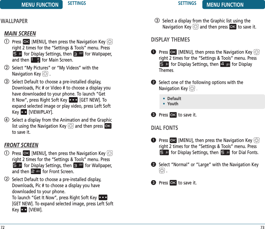 SETTINGS MENU FUNCTION73   Select a display from the Graphic list using the Navigation Keyand then pressto save it.DISPLAY THEMES   Press[MENU], then press the Navigation Keyright 2 times for the“Settings &amp; Tools” menu. Pressfor Display Settings, thenfor Display Themes.   Select one of the following options with the Navigation Key.   Pressto save it.DIAL FONTS   Press[MENU], then press the Navigation Keyright 2 times for the“Settings &amp; Tools” menu. Pressfor Display Settings, thenfor Dial Fonts.   Select “Normal” or “Large” with the Navigation Key.   Pressto save it.MENU FUNCTION SETTINGS72WALLPAPERMAIN SCREEN   Press[MENU], then press the Navigation Keyright 2 times for the“Settings &amp; Tools” menu. Pressfor Display Settings, thenfor Wallpaper, Wallpaper, Wallpaperand thenfor Main Screen.   Select “My Pictures” or “My Videos” with the Navigation Key.   Select Default to choose a pre-installed display, Downloads, Pic # or Video # to choose a display you have downloaded to your phone. To launch “Get It Now”, press Right Soft Key[GET NEW]. To expand selected image or play video, press Left Soft Key[VIEW/PLAY].   Select a display from the Animation and the Graphic list using the Navigation Keyand then pressto save it.FRONT SCREEN   Press[MENU], then press the Navigation Keyright 2 times for the“Settings &amp; Tools” menu. Pressfor Display Settings, thenfor Wallpaper, Wallpaper, Wallpaperand thenfor Front Screen.   Select Default to choose a pre-installed display, Downloads, Pic # to choose a display you have  downloaded to your phone.    To launch “Get It Now”, press Right Soft Key[GET NEW]. To expand selected image, press Left Soft Key[VIEW].•  Default•  Youth 