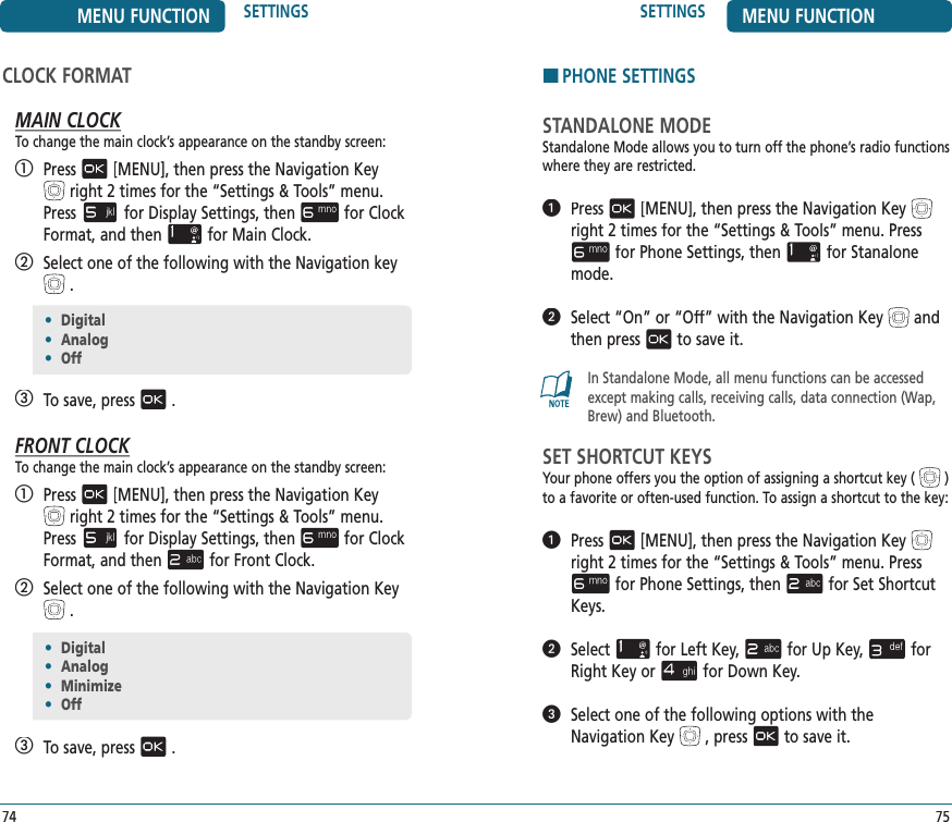 75SETTINGS MENU FUNCTIONHPHONE SETTINGSSTANDALONE MODEStandalone Mode allows you to turn off the phone’s radio functions where they are restricted.   Press[MENU], then press the Navigation Keyright 2 times for the“Settings &amp; Tools” menu. Pressfor Phone Settings, thenfor Stanalone mode.   Select “On” or “Off” with the Navigation Keyand then pressto save it.In Standalone Mode, all menu functions can be accessed except making calls, receiving calls, data connection (Wap, Brew) and Bluetooth.SET SHORTCUT KEYSYour phone offers you the option of assigning a shortcut key () to a favorite or often-used function. To assign a shortcut to the key:   Press[MENU], then press the Navigation Keyright 2 times for the“Settings &amp; Tools” menu. Pressfor Phone Settings, thenfor Set Shortcut Keys.   Selectfor Left Key,for Up Key,for Right Key orfor Down Key.   Select one of the following options with theNavigation Key, pressto save it.•  Digital•  Analog•  Off74MENU FUNCTION SETTINGSCLOCK FORMATMAIN CLOCKTo change the main clock’s appearance on the standby screen:   Press[MENU], then press the Navigation Keyright 2 times for the“Settings &amp; Tools” menu. Pressfor Display Settings, thenfor Clock Format, and thenfor Main Clock.   Select one of the following with the Navigation key.   To save, press.FRONT CLOCKTo change the main clock’s appearance on the standby screen:   Press[MENU], then press the Navigation Keyright 2 times for the“Settings &amp; Tools” menu. Pressfor Display Settings, thenfor Clock Format, and thenfor Front Clock.   Select one of the following with the Navigation Key.   To save, press.•  Digital•  Analog•  Minimize•  Off