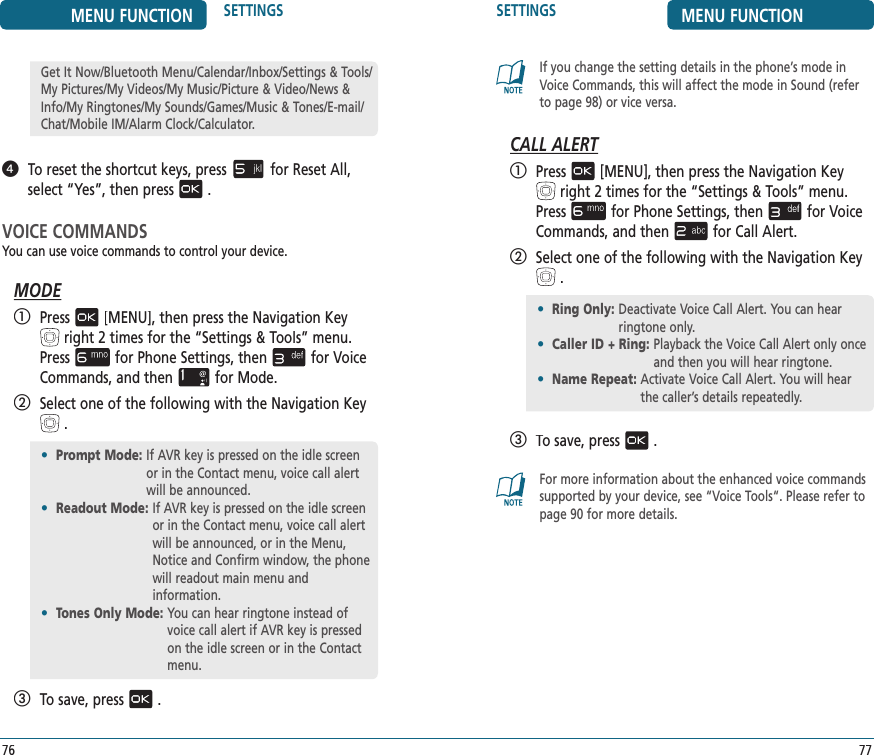 SETTINGS MENU FUNCTION77If you change the setting details in the phone’s mode in Voice Commands, this will affect the mode in Sound (refer to page 98) or vice versa.CALL ALERT   Press[MENU], then press the Navigation Keyright 2 times for the“Settings &amp; Tools” menu. Pressfor Phone Settings, thenfor Voice Commands, and thenfor Call Alert.   Select one of the following with the Navigation Key.   To save, press.For more information about the enhanced voice commandssupported by your device, see “Voice Tools“. Please refer to page 90 for more details.•  Prompt Mode:   If AVR key is pressed on the idle screen or in the Contact menu, voice call alert will be announced. •  Readout Mode:  If AVR key is pressed on the idle screen or in the Contact menu, voice call alert will be announced, or in the Menu, Notice and Confirm window, the phone will readout main menu and  information.•  Tones Only Mode:  You can hear ringtone instead of voice call alert if AVR key is pressed on the idle screen or in the Contact menu. MENU FUNCTION SETTINGS76   To reset the shortcut keys, pressfor Reset All,select “Yes”, then press.VOICE COMMANDSYou can use voice commands to control your device. MODE   Press[MENU], then press the Navigation Keyright 2 times for the“Settings &amp; Tools” menu. Pressfor Phone Settings, thenfor Voice Commands, and thenfor Mode.   Select one of the following with the Navigation Key.   To save, press.Get It Now/Bluetooth Menu/Calendar/Inbox/Settings &amp; Tools/My Pictures/My Videos/My Music/Picture &amp; Video/News &amp; Info/My Ringtones/My Sounds/Games/Music &amp; Tones/E-mail/Chat/Mobile IM/Alarm Clock/Calculator.•  Ring Only :  Deactivate Voice Call Alert. You can hear ringtone only. •  Caller ID + Ring:  Playback the Voice Call Alert only once and then you will hear ringtone. •  Name Repeat:  Activate Voice Call Alert. You will hear the caller’s details repeatedly. 