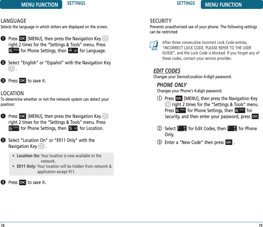 SETTINGS MENU FUNCTION79•  Location On:  Your location is now available to the network.•  E911 Only:  Your location will be hidden from network &amp; application except 911.MENU FUNCTION SETTINGS78LANGUAGESelects the language in which letters are displayed on the screen.   Press[MENU], then press the Navigation Keyright 2 times for the“Settings &amp; Tools” menu. Pressfor Phone Settings, thenfor Language.   Select “English” or “Español” with the Navigation Key.   Pressto save it.LOCATIONTo determine whether or not the network system can detect your position:   Press[MENU], then press the Navigation Keyright 2 times for the“Settings &amp; Tools” menu. Pressfor Phone Settings, thenfor Location.   Select “Location On” or “E911 Only” with the Navigation Key.   Pressto save it.SECURITYPrevents unauthorized use of your phone. The following settings can be restricted: After three consecutive incorrect Lock Code entries, “INCORRECT LOCK CODE. PLEASE REFER TO THE USER GUIDE”, and the Lock Code is blocked. If you forget any of these codes, contact your service provider.EDIT CODESChanges your Device/Location 4-digit password.PHONE ONLYChanges your Phone&apos;s 4-digit password.   Press[MENU], then press the Navigation Keyright 2 times for the“Settings &amp; Tools” menu. Pressfor Phone Settings, thenfor Security,Security,Securityand then enter your password, press.   Selectfor Edit Codes, thenfor Phone Only.   Enter a “New Code” then press.