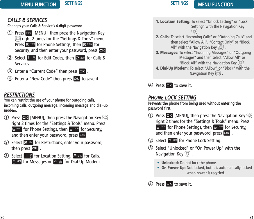 SETTINGS MENU FUNCTION81CALLS &amp; SERVICESChanges your Calls &amp; Service&apos;s 4-digit password.   Press[MENU], then press the Navigation Keyright 2 times for the“Settings &amp; Tools” menu. Pressfor Phone Settings, thenfor Security,Security,Securityand then enter your password, press.   Selectfor Edit Codes, thenfor Calls &amp; Services.   Enter a “Current Code” then press.   Enter a “New Code” then pressto save it.RESTRICTIONSYou can restrict the use of your phone for outgoing calls,  incoming calls, outgoing message, incoming messageand dial-up modem.   Press[MENU], then press the Navigation Keyright 2 times for the“Settings &amp; Tools” menu. Pressfor Phone Settings, thenfor Security,Security,Securityand then enter your password, press.   Selectfor Restrictions, enter your password, then press.   Selectfor Location Setting,for Calls,for Messages orfor Dial-Up Modem.MENU FUNCTION SETTINGS80   Pressto save it.PHONE LPHONE LPOCK SETTINGPrevents the phone from being used without entering the  password first.   Press[MENU], then press the Navigation Keyright 2 times for the“Settings &amp; Tools” menu. Pressfor Phone Settings, thenfor Security,Security,Securityand then enter your password, press.   Selectfor Phone Lock Setting.   Select “Unlocked” or “On Power Up” with the Navigation Key.   Pressto save it.1. Location Setting:  To select “Unlock Setting” or “Lock Setting” with the Navigation KeySetting” with.2. Calls:  To select “Incoming Calls” or “Outgoing Calls” and then select “Allow All”, “Contact Only” or “Block All” with the Navigation Keythen select “Allow All”, “Contact Only” or “Block .3. Messages:  To select “Incoming Messages” or “Outgoing Messages” and then select “Allow All” or “Block All” with the Navigation KeyMessages” and then select “Allow All” or .4. Dial-Up Modem:  To select “Allow” or “Block” with the Navigation Key .•  Unlocked: Do not lock the phone. •  On Power Up:  Not locked, but it is automatically locked when power is recycled.