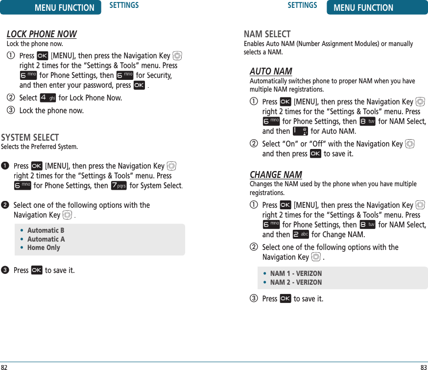 SETTINGS MENU FUNCTION83NAM SELECTEnables Auto NAM (Number Assignment Modules) or manually selects a NAM.AUTO NAMAutomatically switches phone to proper NAM when you have multiple NAM registrations.   Press[MENU], then press the Navigation Keyright 2 times for the“Settings &amp; Tools” menu. Pressfor Phone Settings, thenfor NAM Select, and thenfor Auto NAM.   Select “On” or “Off” with the Navigation Keyand then pressto save it.CHANGE NAMChanges the NAM used by the phone when you have multiple registrations.   Press[MENU], then press the Navigation Keyright 2 times for the“Settings &amp; Tools” menu. Pressfor Phone Settings, thenfor NAM Select, and thenfor Change NAM.   Select one of the following options with the Navigation Key.   Pressto save it.MENU FUNCTION SETTINGS82LOCK PHONE NOWLock the phone now.   Press[MENU], then press the Navigation Keyright 2 times for the“Settings &amp; Tools” menu. Pressfor Phone Settings, thenfor Security,Security,Securityand then enter your password, press.   Selectfor Lock Phone Now.   Lock the phone now.SYSTEM SELECTSelects the Preferred System.   Press[MENU], then press the Navigation Keyright 2 times for the“Settings &amp; Tools” menu. Pressfor Phone Settings, thenfor System Select.   Select one of the following options with the Navigation Key.   Pressto save it.•  Automatic B•  Automatic A•  Home Only•  NAM 1 - VERIZON•  NAM 2 - VERIZON