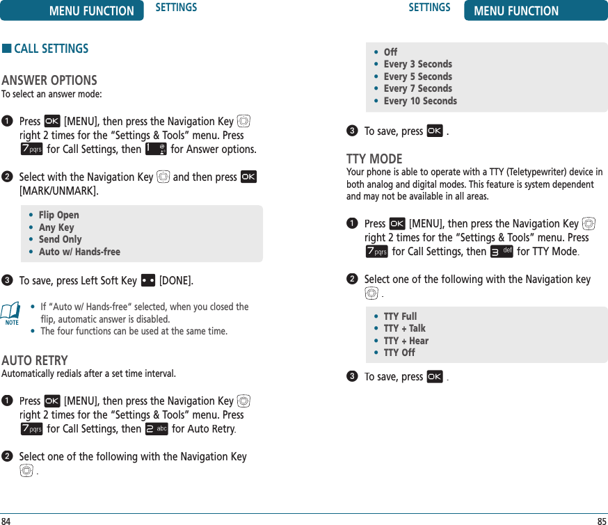 85SETTINGS MENU FUNCTION   To save, press.TTY MODEYour phone is able to operate with a TTY (Teletypewriter) device in both analog and digital modes. This feature is system dependent and may not be available in all areas.   Press[MENU], then press the Navigation Keyright 2 times for the“Settings &amp; Tools” menu. Pressfor Call Settings, thenfor TTY Mode.   Select one of the following with the Navigation key.   To save, press.•  Flip Open•  Any Key•  Send Only•  Auto w/ Hands-free84MENU FUNCTION SETTINGSHCALL SETTINGSANSWER OPTIONSTo select an answer mode:   Press[MENU], then press the Navigation Keyright 2 times for the“Settings &amp; Tools” menu. Pressfor Call Settings, thenfor Answer options.   Select with the Navigation Keyand then press[MARK/UNMARK].   To save, press Left Soft KeyTo save, press Left Soft KeyT[DONE].•   If “Auto w/ Hands-free“ selected, when you closed the flip, automatic answer is disabled.•  The four functions can be used at the same time.AUTO RETRYAutomatically redials after a set time interval.   Press[MENU], then press the Navigation Keyright 2 times for the“Settings &amp; Tools” menu. Pressfor Call Settings, thenfor Auto Retry.   Select one of the following with the Navigation Key.•  TTY Full•  TTY + Talk•  TTY + Hear•  TTY Off•  Off•  Every 3 Seconds•  Every 5 Seconds•  Every 7 Seconds•  Every 10 Seconds