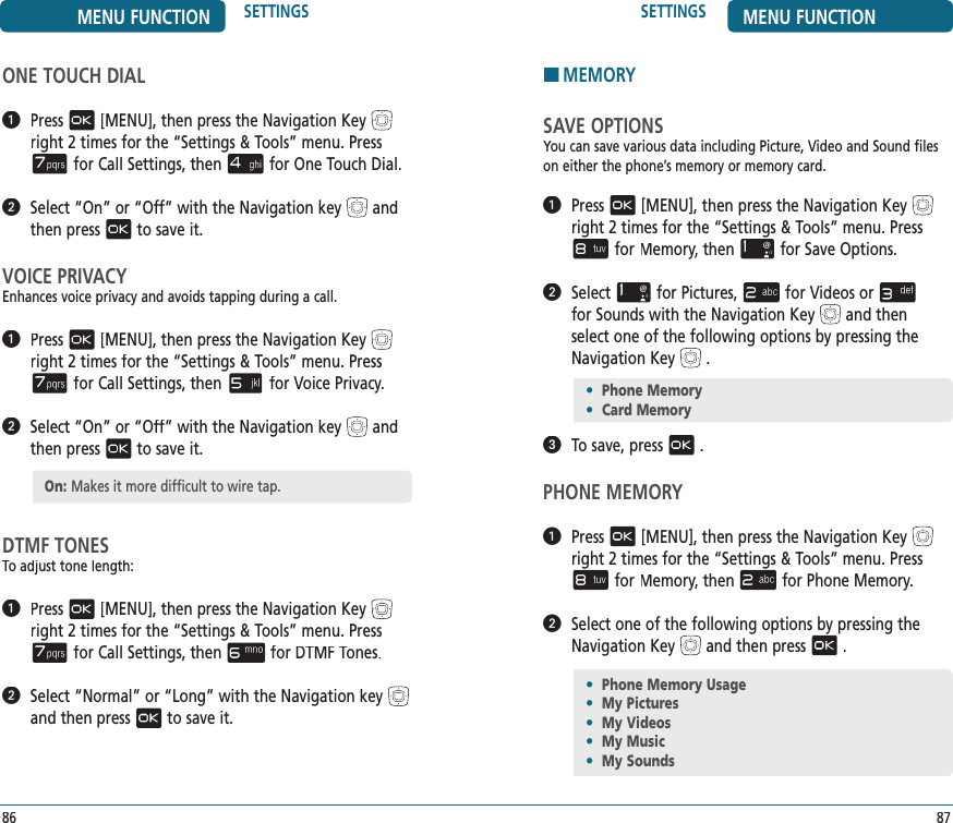 87SETTINGS MENU FUNCTIONONE TOUCH DIAL   Press[MENU], then press the Navigation Keyright 2 times for the“Settings &amp; Tools” menu. Pressfor Call Settings, thenfor One Touch Dial.   Select “On” or “Off” with the Navigation keyand then pressto save it.VOICE PRIVACYEnhances voice privacy and avoids tapping during a call.   Press[MENU], then press the Navigation Keyright 2 times for the“Settings &amp; Tools” menu. Pressfor Call Settings, thenfor Voice Privacy.   Select “On” or “Off” with the Navigation keyand then pressto save it.DTMF TONESTo adjust tone length:   Press[MENU], then press the Navigation Keyright 2 times for the“Settings &amp; Tools” menu. Pressfor Call Settings, thenfor DTMF Tones.   Select “Normal” or “Long” with the Navigation keyand then pressto save it.86MENU FUNCTION SETTINGSOn: Makes it more difficult to wire tap.HMEMORYSAVE OPTIONSYou can save various data including Picture, Video and Sound files on either the phone’s memory or memory card.   Press[MENU], then press the Navigation Keyright 2 times for the“Settings &amp; Tools” menu. Pressfor Memory, thenMemory, thenMemoryfor Save Options.   Selectfor Pictures,for Videos orfor Sounds with the Navigation Keyand then select one of the following options by pressing the Navigation Key.   To save, press.PHONE MEMORY   Press[MENU], then press the Navigation Keyright 2 times for the“Settings &amp; Tools” menu. Pressfor Memory, thenMemory, thenMemoryfor Phone Memory.   Select one of the following options by pressing theNavigation Keyand then press.•  Phone Memory•  Card Memory•  Phone Memory Usage•  My Pictures•  My Videos•  My Music•  My Sounds