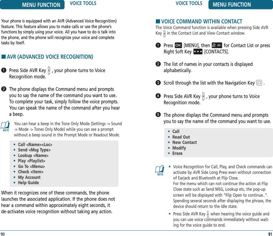 Your phone is equipped with an AVR (Advanced Voice Recognition) feature. This feature allows you to make calls or use the phone’s  functions by simply using your voice. All you have to do is talk into  the phone, and the phone will recognize your voice and complete tasks by itself. HAVR (ADVANCED VOICE RECOGNITION)   Press Side AVR Key, your phone turns to Voice Recognition mode.   The phone displays the Command menu and prompts you to say the name of the command you want to use. To complete your task, simply follow the voice prompts. You can speak the name of the command after you hear a beep.You can hear a beep in the Tone Only Mode (Settings -&gt; Sound -&gt; Mode -&gt; Tones Only Mode) while you can see a prompt without a beep sound in the Prompt Mode or Readout Mode.When it recognizes one of these commands, the phone launches the associated application. If the phone does not hear a command within approximately eight seconds, it  de-activates voice recognition without taking any action.VOICE TOOLS MENU FUNCTION919191•  Call &lt;Name&gt;&lt;Loc&gt;•  Send &lt;Msg Type&gt;•  Lookup &lt;Name&gt;•  Play &lt;Playlist&gt;•  Go To &lt;Menu&gt;•  Check &lt;Item&gt;•  My Account•  Help Guide90MENU FUNCTION VOICE TOOLSHVOICE COMMAND WITHIN CONTACTThe Voice Command function is available when pressing Side AVR Key  in the Contact List and View Contact window.   Press[MENU], thenfor Contact List or press Right Soft Key[CONTACTS].   The list of names in your contacts is displayed  alphabetically.   Scroll through the list with the Navigation Key.    Press Side AVR Key, your phone turns to Voice Recognition mode.   The phone displays the Command menu and prompts you to say the name of the command you want to use.•   Voice Recognition for Call, Play, and Check commands can activate by AVR Side Long Press even without connection of Earjack and Bluetooth at Flip Close.    For the menu which can not continue the action at Flip Close state such as Send MSG, Lookup etc, the pop-up screen will be displayed with “Flip Open to continue..“. Spending several seconds after displaying the phrase, the device should return to the Idle state.•   Press Side AVR Key  when hearing the voice guide and you can use voice commands immediately without wait-ing for the voice guide to end.•  Call•  Read Out•  New Contact•  Modify•  Erase