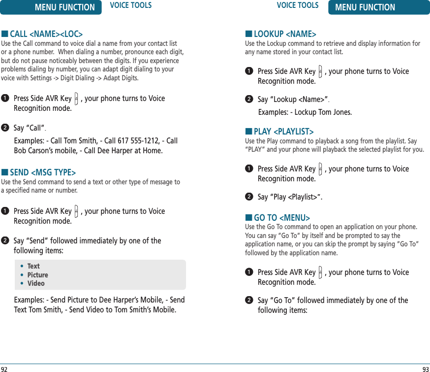 VOICE TOOLS MENU FUNCTION93HCALL &lt;NAME&gt;&lt;LOC&gt;Use the Call command to voice dial a name from your contact list or a phone number.  When dialing a number, pronounce each digit, but do not pause noticeably between the digits. If you experience problems dialing by number, you can adapt digit dialing to your voice with Settings -&gt; Digit Dialing -&gt; Adapt Digits.   Press Side AVR Key, your phone turns to Voice Recognition mode.   Say “Call”.Examples: - Call Tom Smith, - Call 617 555-1212, - Call Bob Carson’s mobile, - Call Dee Harper at Home. HSEND &lt;MSG TYPE&gt;Use the Send command to send a text or other type of message to a specified name or number.   Press Side AVR Key, your phone turns to Voice Recognition mode.   Say “Send” followed immediately by one of the  following items:Examples: - Send Picture to Dee Harper’s Mobile, - Send Text Tom Smith, - Send Video to Tom Smith’s Mobile.•  Text•  Picture•  VideoMENU FUNCTION VOICE TOOLS92HLOOKUP &lt;NAME&gt;Use the Lockup command to retrieve and display information for any name stored in your contact list.     Press Side AVR Key, your phone turns to Voice Recognition mode.   Say “Lookup &lt;Name&gt;”. Examples: - Lockup Tom Jones.HPLAY &lt;PLAYLIST&gt;Use the Play command to playback a song from the playlist. Say “PLAY” and your phone will playback the selected playlist for you.    Press Side AVR Key, your phone turns to Voice Recognition mode.   Say “Play &lt;Playlist&gt;”. HGO TO &lt;MENU&gt;Use the Go To command to open an application on your phone. You can say ”Go To” by itself and be prompted to say the  application name, or you can skip the prompt by saying ”Go To” followed by the application name.   Press Side AVR Key, your phone turns to Voice Recognition mode.   Say “Go To” followed immediately by one of the  following items:
