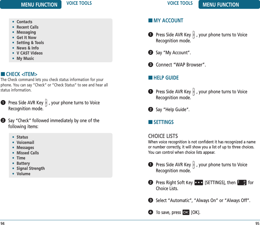HMY ACCOUNT   Press Side AVR Key, your phone turns to Voice Recognition mode.   Say “My Account”.   Connect “WAP Browser”.HHELP GUIDE   Press Side AVR Key, your phone turns to Voice Recognition mode.   Say “Help Guide“.HSETTINGSCHOICE LISTSWhen voice recognition is not confident it has recognized a name or number correctly, it will show you a list of up to three choices. You can control when choice lists appear.   Press Side AVR Key, your phone turns to Voice Recognition mode.   Press Right Soft Key[SETTINGS], thenfor Choice Lists.   Select “Automatic”, “Always On” or “Always Off”.   To save, press[OK].•  Status•  Voicemail•  Messages•  Missed Calls•  Time•  Battery•  Signal Strength•  VolumeVOICE TOOLS MENU FUNCTION95MENU FUNCTION VOICE TOOLS94HCHECK &lt;ITEM&gt;The Check command lets you check status information for your phone. You can say “Check“ or “Check Status“ to see and hear all status information.   Press Side AVR Key, your phone turns to Voice Recognition mode.   Say “Check” followed immediately by one of the  following items:•  Contacts•  Recent Calls•  Messaging•  Get It Now•  Setting &amp; Tools•  News &amp; Info•  V CAST Videos•  My Music