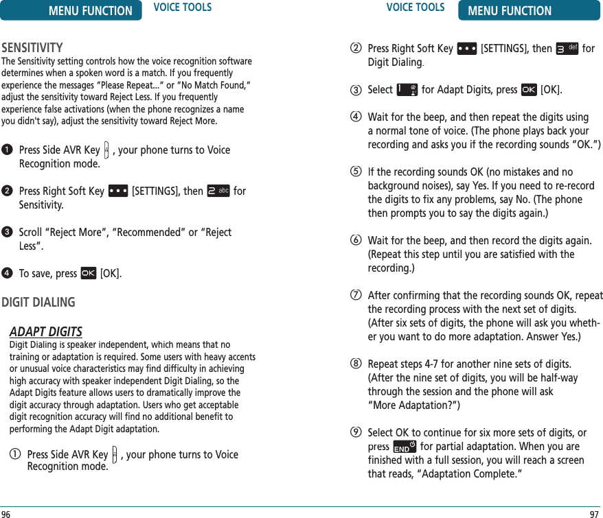    Press Right Soft Key[SETTINGS], thenfor Digit Dialing.   Selectfor Adapt Digits, press[OK].   Wait for the beep, and then repeat the digits using a normal tone of voice. (The phone plays back your recording and asks you if the recording sounds “OK.”)   If the recording sounds OK (no mistakes and no  background noises), say Yes. If you need to re-record the digits to fix any problems, say No. (The phone then prompts you to say the digits again.)   Wait for the beep, and then record the digits again. (Repeat this step until you are satisfied with the recording.)   After confirming that the recording sounds OK, repeat the recording process with the next set of digits. (After six sets of digits, the phone will ask you wheth-er you want to do more adaptation. Answer Yes.)   Repeat steps 4-7 for another nine sets of digits.  (After the nine set of digits, you will be half-way through the session and the phone will ask  “More Adaptation?”)   Select OK to continue for six more sets of digits, or pressfor partial adaptation. When you are  finished with a full session, you will reach a screen that reads, “Adaptation Complete.”VOICE TOOLS MENU FUNCTION97MENU FUNCTION VOICE TOOLS96SENSITIVITYThe Sensitivity setting controls how the voice recognition software determines when a spoken word is a match. If you frequently  experience the messages “Please Repeat...“ or “No Match Found,“adjust the sensitivity toward Reject Less. If you frequently  experience false activations (when the phone recognizes a name you didn&apos;t say), adjust the sensitivity toward Reject More.   Press Side AVR Key, your phone turns to Voice Recognition mode.   Press Right Soft Key[SETTINGS], thenfor Sensitivity.   Scroll “Reject More”, “Recommended” or “Reject Less”.   To save, press[OK].DIGIT DIALINGADAPT DIGITSDigit Dialing is speaker independent, which means that no  training or adaptation is required. Some users with heavy accents or unusual voice characteristics may find difficulty in achieving high accuracy with speaker independent Digit Dialing, so the Adapt Digits feature allows users to dramatically improve the digit accuracy through adaptation. Users who get acceptable digit recognition accuracy will find no additional benefit to  performing the Adapt Digit adaptation.   Press Side AVR Key, your phone turns to Voice Recognition mode.