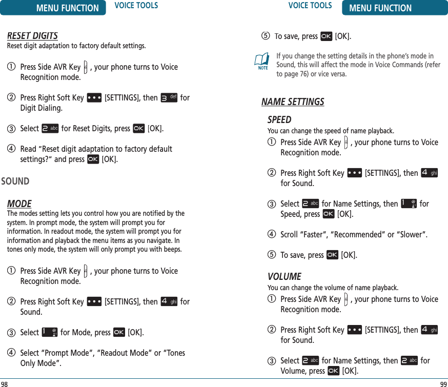    To save, press[OK].If you change the setting details in the phone’s mode in Sound, this will affect the mode in Voice Commands (refer to page 76) or vice versa.NAME SETTINGSSPEEDYou can change the speed of name playback.   Press Side AVR Key, your phone turns to Voice Recognition mode.   Press Right Soft Key[SETTINGS], thenfor Sound.   Selectfor Name Settings, thenfor Speed, press[OK].  Scroll “Faster”, “Recommended” or “Slower”.   To save, press[OK].VOLUMEYou can change the volume of name playback.   Press Side AVR Key, your phone turns to Voice Recognition mode.   Press Right Soft Key[SETTINGS], thenfor Sound.   Selectfor Name Settings, thenfor Volume, press[OK].VOICE TOOLS MENU FUNCTION99MENU FUNCTION VOICE TOOLS98RESET DIGITSRESET DIGITSRESETReset digit adaptation to factory default settings.   Press Side AVR Key, your phone turns to Voice Recognition mode.   Press Right Soft Key[SETTINGS], thenfor Digit Dialing.   Selectfor Reset Digits, press[OK].   Read “Reset digit adaptation to factory default  settings?“ and press[OK].SOUNDMODEThe modes setting lets you control how you are notified by the system. In prompt mode, the system will prompt you for  information. In readout mode, the system will prompt you for information and playback the menu items as you navigate. In tones only mode, the system will only prompt you with beeps.   Press Side AVR Key, your phone turns to Voice Recognition mode.   Press Right Soft Key[SETTINGS], thenfor Sound.   Selectfor Mode, press[OK].   Select “Prompt Mode”, “Readout Mode” or “Tones Only Mode”.