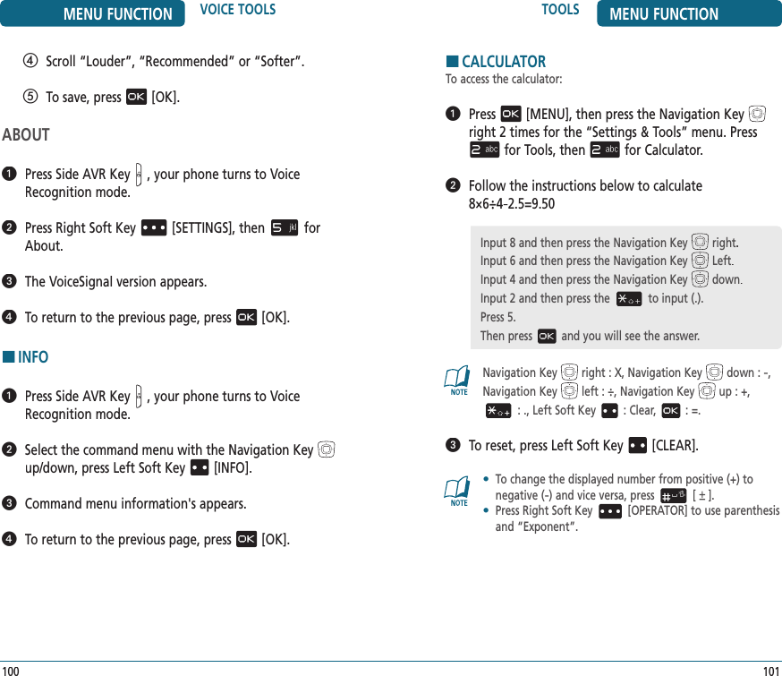 TOOLS MENU FUNCTION101MENU FUNCTION VOICE TOOLS100   Scroll “Louder”, “Recommended” or “Softer”.   To save, press[OK].ABOUT   Press Side AVR Key, your phone turns to Voice Recognition mode.   Press Right Soft Key[SETTINGS], thenfor About.   The VoiceSignal version appears.   To return to the previous page, press[OK].HINFO   Press Side AVR Key, your phone turns to Voice Recognition mode.   Select the command menu with the Navigation Keyup/down, press Left Soft Key[INFO].   Command menu information&apos;s appears.   To return to the previous page, press[OK].HCALCULATORTo access the calculator:   Press[MENU], then press the Navigation Keyright 2 times for the“Settings &amp; Tools” menu. Pressfor Tools, thenfor Calculator.   Follow the instructions below to calculate    8×6÷4-2.5=9.50Navigation Key right : X, Navigation Key down : -,Navigation Key left : ÷, Navigation Key up : +,  : ., Left Soft Key : Clear, : =.   To reset, press Left Soft Key[CLEAR].•   To change the displayed number from positive (+) to  negative (-) and vice versa, press [   ].•   Press Right Soft Key [OPERATOR] to use parenthesis and “Exponent”.Input 8 and then press the Navigation Key right.Input 6 and then press the Navigation Key Left.Input 4 and then press the Navigation Key down.Input 2 and then press the to input (.).Press 5.Then press and you will see the answer.